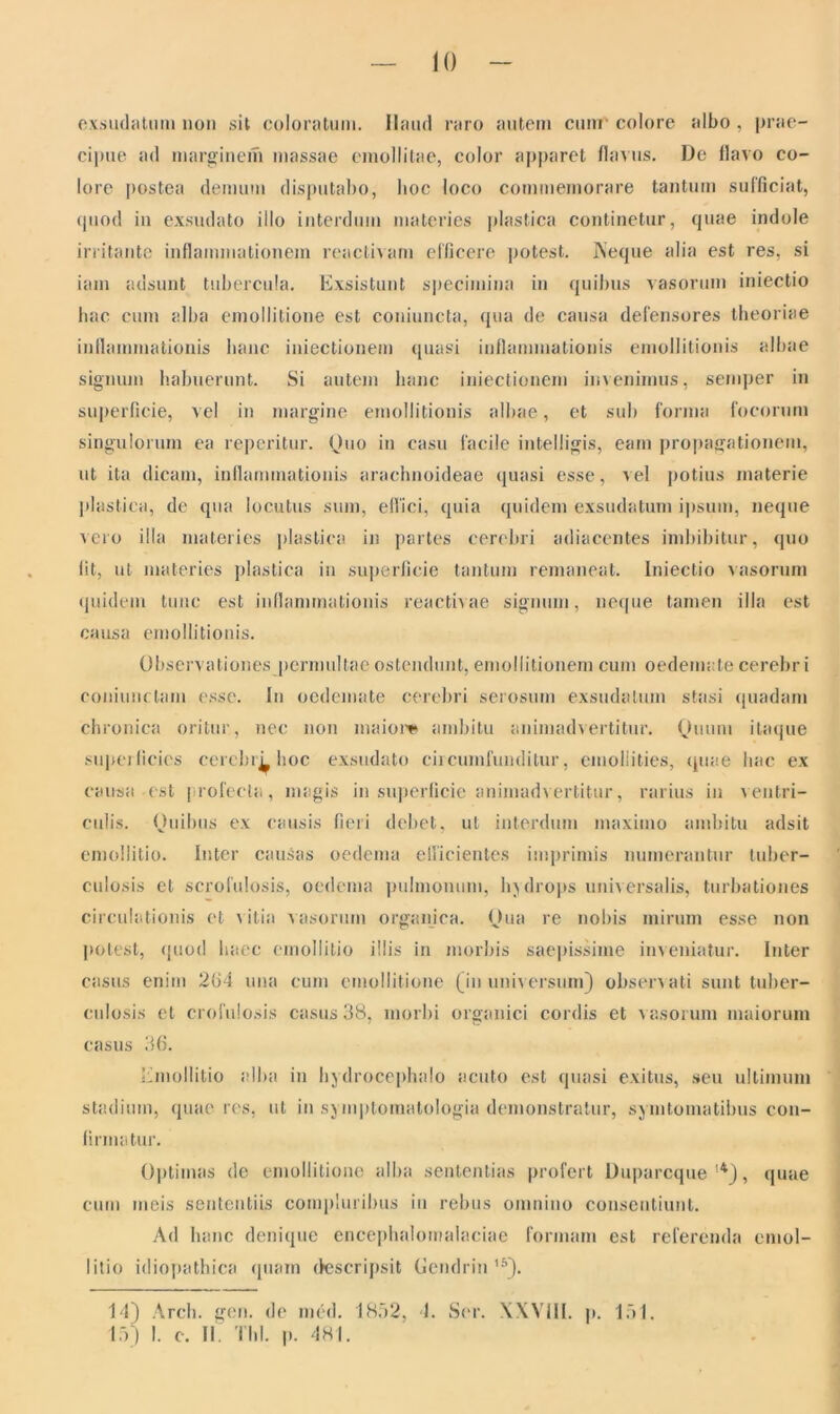 exsudatum non sit coloratum. Haud raro autem cum colore albo , prae- cipue ad marginem massae emollitae, color apparet flavus. JJe flavo co- lore postea demum disputabo, hoc loco commemorare tantum sufficiat, quod in exsudato illo interdum materies plastica continetur, quae indole irritante inflammationem reactivam efficere potest. Aeque alia est res, si iam adsunt tubercula. Exsistunt specimina in quibus vasorum iniectio hac cum alba emollitione est coniuncta, qua de causa defensores theoriae inflammationis hanc iniectionem quasi inflammationis emollitionis albae signum habuerunt. Si autem hanc iniectionem invenimus, semper in superficie, vel in margine emollitionis albae, et sub forma focorum singulorum ea reperitur. Quo in casu facile intelligis, eam propagationem, ut ita dicam, inflammationis arachnoideae quasi esse, vel potius materie plastica, de qua locutus sum, effici, quia quidem exsudatum ipsum, neque a ero illa materies plastica in partes cerebri adiacentes imbibitur, quo fit, ut materies plastica in superficie tantum remaneat. Iniectio vasorum quidem tunc est inflammationis reactivae signum, neque tamen illa est causa emollitionis. Observationes permultae ostendunt, emollitionem cum oedemate cerebri coniunctam esse. In oedemate cerebri serosum exsudatum stasi quadam chronica oritur, nec non maior* ambitu animadvertitur. Quum itaque superficies cercbrL hoc exsudato circumfunditur, emollities, quae hac ex causa est profecta, magis in superficie animadvertitur, rarius in ventri- culis. Quibus ex causis fieri debet, ut interdum maximo ambitu adsit emollitio. Inter causas oedema efficientes imprimis numerantur tuber- culosis et scrofulosis, oedema pulmonum, hydrops universalis, turbationes circulationis et vitia vasorum organica. Qua re nobis mirum esse non potest, quod haec emollitio illis in morbis saepissime inveniatur. Inter casus enim 264 una cum emollitione (in universum) observati sunt tuber- culosis et crofulosis casus 38, morbi organici cordis et vasorum maiorum casus 36. Emollitio alba in hydrocephalo acuto est quasi exitus, seu ultimum stadium, quae res, ut in symptomatologia demonstratur, symtomatibus con- firmatur. Optimas de emollitione alba sententias profert Duparcque '*), quae cum meis sententiis compluribus in rebus omnino consentiunt. Ad hanc denique encephalomalaciae formam est referenda emol- litio idiopathica quam descripsit Gendrin '5). 14) Arch. gen. de med. 1852, 4. Ser. XXVIII. p. 151. 15) I. c. II. Thl. p. 481.