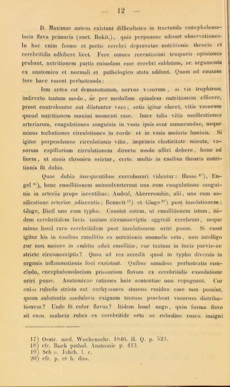 D. Maximae autem existunt difficultates in tractanda encephaloma- lacia flava primaria (auct. Rokit.), quia perpaucae adsunt- observationes* In hac enim forma et partis cerebri depravatae nutritionis theoria et ccrebritidis adhibere licet. Fere omnes recentissimi temporis opiniones probant, nutritionem partis cuiusdam esse cerebri sublatam, ac argumenta ex anatomico et normali et pathologico statu addunt. Quam ad causam fere haec essent perlustranda: lam antea est demonstratum, nervos vasorum , si x is trophicos, indirecto tantum modo, ac per medullam spinalem nutritionem efficere, prout contrahuntur aut dilatuntur vasa; satis igitur elucet, vitia vasorum quoad nutritionem maximi momenti esse. Inter talia vitia ossificationes arteriarum, coagulationes sanguinis in vasis ipsis sunt numerandae, neque minus turbationes circulationes in corde et in vasis maioris luminis. Si igitur perpendemus circulationis vitia, imprimis elasticitate minuta, va- sorum capillarium circulationem directo modo affici debere, hunc ad finem, ut stasis chronica oriatur, certe multis in casibus theoria nutri- tionis fit dubia. Quae dubia insequentibus corroborari videntur: Hasse 17), En- gel ti!), hanc emollitionem animadverterunt una cum coagulatione sangui- nis in arteriis prope iacentibus; Andral, Abercrombie, alii, una cum os- sificatione arteriae adiacentis ; Bennettl9) et Eluge20) post insolationem : Gluge, Dietl una cum typho. Constat autem, ut emollitionem istam, iti- dem cercbritidem focis tantum circumscriptis aggredi cerebrum, neque minus haud raro cerebritidem post insolationem oriri posse. Si esset igitur his in casibus emollitio ex nutritionis anomalis orta, non inteliigo pur non maiore in ambitu adsit emollitio, cur tantum in focis parvis-ac stricte circumscriptis? Quas ad res accedit quod in typho diversis in organis inflammationis foci exsistant. Quibus omnibus perlustratis con- cludo, encephalomalaciam primariam flavam ex cerebritidis exsudatione oriri posse. Anatomicae rationes huic sententiae non repugnant. Cur enim rubedo striata aut ecchymoses staseos residua esse non possint, quum substantia medularis exiguam tantum praebeat vasorum distribu- tionem? Unde fit color flavus? Itidem haud nego, quin forma flava sit cum malacia rubra ex eerebritide orta ac rubedine rosea insigni u 17) Oestr. med. Wochenschr. 1846. 11. Q. p. 523. 18) cfr. Bock pathol. Anatomie p. 413. 19) Sch u. Jahrb. I. c. 20) cfr. p. et h. diss.