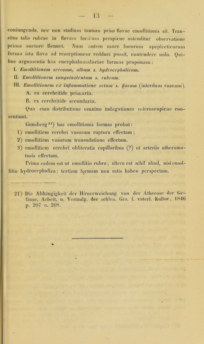 coniungenda. nec non stadium tantmn prius flavae emollitionis sit. Tran- situs talis rubrae in flavam foniiam perspicue ostenditur observatione prima auctore Bennet. Nuin autem more focorum apeplecticorum forma ista flava ad resorptionem’ redduci possit, contendere nolo. Qui- bus argumentis has encephalomalaciae formas proponam: I. Emollitionem serosam, albam s. hydroceplialicam. II. EmollUionem sanguinolentam s. rubram. III. EmollUionem ex inflammatione ortam s. flaram (interdum roseam). A. ex cerebritide primaria. B. ex cerebritide secundaria. Qua cum distributione omnino indagationes microscopicae con- sentiunt. Giinsberg21) has emollitionis formas probat: 1) emollitiem cerebri vasorum ruptura effectam; 2) emollitiem vasorum transudatione effectam. 3) emollitiem cerebri obliteratis capillaribus (?) et arteriis atheroma- tosis effectam. Prima eadem est ut emollitio rubra ; altera est nihil alitid, nisiemol- litio hydrocephalica: tertiam firmam non satis habeo perspectam. 21) Dic Abhangigkeit der Hirnerweiclmng von der Atherose der Ge- fiisse. Arbeit. u. Veraiulg. der schles. fles. f. vaterl. Kultur, 1846 p. 207 u. 208. %