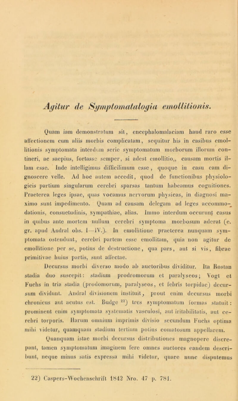 Agitur de Sgmptom atalogia emollitionis. Quam iam demonstratum sit, encephalomalaciam haud raro esse affectionem cum aliis morbis complicatam, sequitur his in casibus emol- litionis symptomata interdum serie symptomatum morborum illorum con- tineri, ac saepius, lortassc semper, si adest emollitio,, causam mortis il- lam esse. Inde intelligimus difficilimum esse, quoque in casu eam di- gnoscere velle. Ad hoc autem accedit, quod de functionibus physiolo- gicis partium singularum cerebri sparsas tantum habeamus cognitiones. Praeterea leges ipsae, quas vocamus nervorum physicas, in diagnosi ma- ximo sunt impedimento. Quam ad causam delegant ad leges accommo- dationis, consuetudinis, sympathiae, alias. Innuo interdum occurunf casus in quibus ante mortem nullum cerebri symptoma morbosum aderat (e. gr. apud Andral obs. I—IV.). In emoliitioue praeterea nunquam sym- ptomata ostendunt, cerebri partem esse emollitam, quia non agitur de emoliitioue per se, potius de destructione, qua pars, aut si vis, fibrae primitivae huius partis, sunt affectae. Decursus morbi diverso modo ab auctoribus dividitur. Ita Rostan stadia duo suscepit: stadium prodromorum et paralyseos; Vogt et Fuchs in tria stadia (prodomorum, paralyseos, et febris torpidae) decur- sum dividunt. Andral divisionem instituit, prout enim decursus morbi chronicus aut acutus est. Budge 22) tres symptomatum formas statuit: prominent enim symptomata systematis vasculosi, aut iritabilitatis, aut ce- rebri torporis. Harum omnium imprimis divisio secundum Fuchs optima mihi videtur, quamquam stadium tertium potius eomatosum appellarem. Quanquam istae morbi decursus distributiones magnopere discre- pant, tamen symptomatum imaginem fere omnes auctores eandem descri- bunt, neque minus satis expressa mihi videtur, quare nunc disputemus