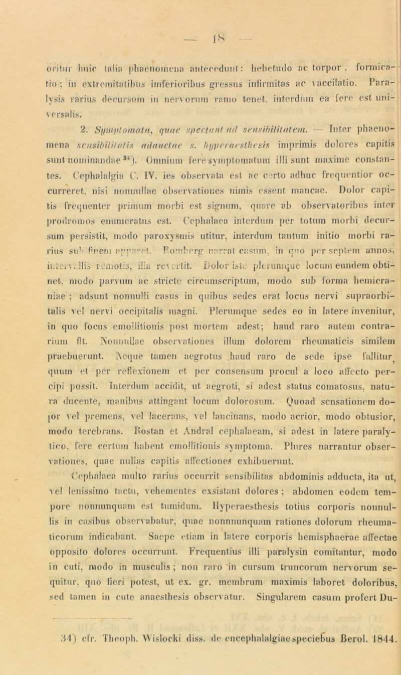 oritur huic lalia phaenomena antecedunt: hebetudo ac torpor . formica- tio; in extremitatibus imferioribus gressus infirmitas ac \accilatio. Para- lysis rarius decursum in nervorum ramo tenet, interdum ea fere est uni- \ ersalis. 2. Symptomata, quae spectant ad sensibilitatem. — Inter phaeno- mena sensibilitatis adauctae s. hyperaeslhesis imprimis dolores capitis sunt nominandae s+). Omnium fere symptomatum illi sunt maxime constan- tes. Cephalalgia C. IV. ies observata est ac c :rto adhuc frequentior oc- curreret, nisi nonnullae observationes nimis essent mancae. Dolor capi- tis frequenter primum morbi est signum, quare ab observatoribus inter prodromos enumeratus est. Cephalaea interdum per totum morbi decur- sum persistit, modo paroxysmis utitur, interdum tantum initio morbi ra- rius sub Pnem apparet. Eombcrg narrat casum in quo per septem annos, ii.iirrv; Ilis remotis, ilia revertit. Dolor iste plerumque locum eundem obti- net. modo panum ac stricte circumscriptum, modo sub forma hemicra- niae ; adsunt nonnulli casus in quibus sedes erat locus nervi supraorbi- talis vel nervi occipitalis magni. Plerumque sedes eo in latere invenitur, in quo focus emoilitionis post mortem adest; haud raro autem contra- rium fit. Nonnullae observationes illum dolorem rheumaticis similem praebuerunt. Neque tamen aegrotus haud raro de sede ipse fallitur quum et per reflexionem et per consensum procul a loco affecto per- cipi possit. Interdum accidit, ut aegroti, si adest status comatosus, natu- ra ducente, manibus attingant locum dolorosum. Quoad sensationem do- jor vel premens, vel lacerans, ve! lancinans, modo acrior, modo obtusior, modo terebrans. F«ostan et Andral cephalaeam, si adest in latere paraly- tico, fere certum habent emoilitionis symptoma. Plures narrantur obser- vationes, quae nullas capitis affectiones exhibuerunt. Cephalaea multo rarius occurrit sensibilitas abdominis adducta, ita ut, vel lenissimo tactu, vehementes exsistant dolores ; abdomen eodem tem- pore nonnunquam est tumidum, llyperaesthesis totius corporis nonnul- lis in casibus observabatur, quae nonnnunquain rationes dolorum rheuma- ticorum indicabant. Saepe etiam in latere corporis hemisphaerae affectae opposito dolores occurrunt. Frequentius illi paralysin comitantur, modo in cuti, modo in musculis ; non raro in cursum truncorum nervorum se- quitur, quo fieri potest, ut ex. gr. membrum maximis laboret doloribus, sed tamen in cute anaesthesis observatur. Singularem casum profert Du- ili) cfr. Theopli. Wislocki diss. de encephalalgiaespeciebas Berol. 1844.