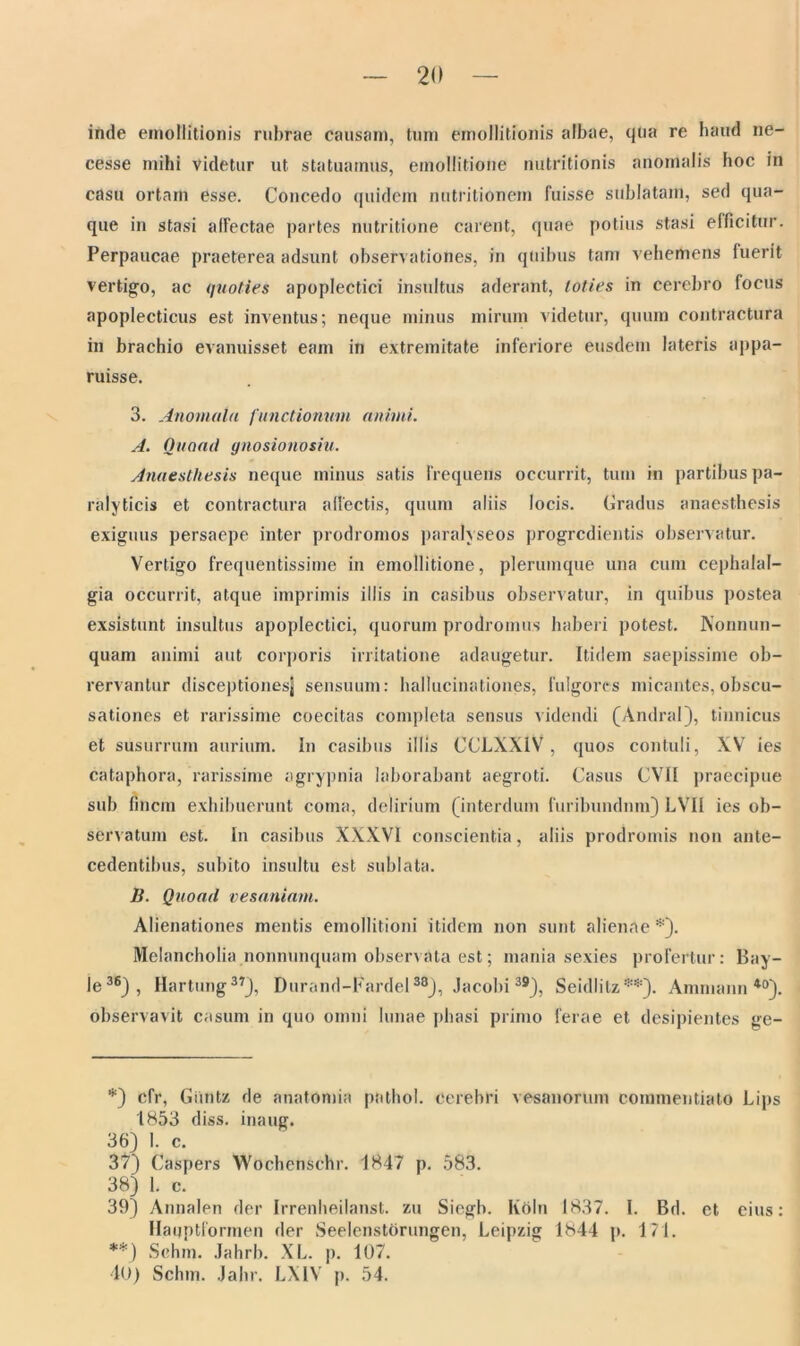 inde emollitionis rubrae causam, tum emollitionis albae, qua re haud ne- cesse mihi videtur ut statuamus, emollitione nutritionis anomalis hoc in casu ortam esse. Concedo quidem nutritionem fuisse sublatam, sed qua- que in stas i alfectae partes nutritione carent, quae potius stasi efficitur. Perpaucae praeterea adsunt observationes, in quibus tam vehemens fuerit vertigo, ac quoties apoplectici insultus aderant, toties in cerebro locus apoplecticus est inventus; neque minus mirum videtur, quum contractura in brachio evanuisset eam in extremitate inferiore eusdem lateris appa- ruisse. 3. Anomula functionum animi. A. Ouoad gnosionosiu. Anaesthesis neque minus satis frequens occurrit, tum in partibus pa- ralyticis et contractura allectis, quum aliis locis. Gradus anaesthesis exiguus persaepe inter prodromos paralyseos progredientis observatur. Vertigo frequentissime in emollitione, plerumque una cum cephalal- gia occurrit, atque imprimis iliis in casibus observatur, in quibus postea exsistunt insultus apoplectici, quorum prodromus haberi potest. Nonnun- quam animi aut corporis irritatione adaugetur. Itidem saepissime ob- rervantur disceptionesj sensuum: hallucinationes, fulgores micantes, obscu- sationes et rarissime coecitas completa sensus videndi (Andral), tinnicus et susurrum aurium. In casibus illis CCLXXiV, quos contuli, XV ies cataphora, rarissime agrypnia laborabant aegroti. Casus CVII praecipue sub finem exhibuerunt coma, delirium (interdum furibundum) LVII ies ob- servatum est. In casibus XXXVI conscientia, aliis prodromis non ante- cedentibus, subito insultu est sublata. B. Quoad vesaniam. Alienationes mentis emollitioni itidem non sunt alienae *). Melancholia nonnunquam observata est; mania sexies profertur: Bay- le36), Hartimg37), Durond-Fardel38), Jacobi39), Seidlitz**). Amniann40). observavit casum in quo omni lunae phasi primo ferae et desipientes ge- *) cfr, Giintz de anatomia pathol. Cerebri vesanorum commentiato Lips 1853 diss. inaug. 36) 1. c. 37) Caspers Wochenschr. 1847 p. 583. 38) 1. c. 39) Annalen der Irrenheilanst. zu Siegb. Koln 1837. I. Bd. et eius: Haqptformen der Seelenstorungen, Leipzig 1844 p. 171. **) Schm. Jahrb. XL. p. 107. 40) Sclun. Jabr. LXIV p. 54.