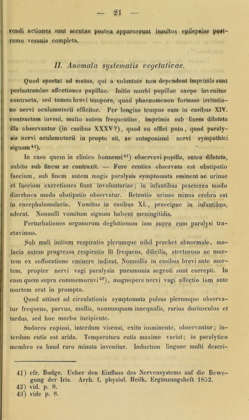 rendi actiones suut secutae postea apparuerunt insultus epilepsiae ppst- renio vesania completa. II. Anomcila systematis vegetativae. Quod spectat ad motus, qui a voluntate non dependent imprimis sunt perlustrandae affectiones pupillae. Initio morbi pupillae saepe Invenitur contracta, sed tamen brevi tempore, quod phaenomenon fortasse irritatio- ne nervi oculomotorii efficitur. Per longius tempus eam in casibus XIV. contractam inveni, multo autem frequentius, imprimis sub finem dilatata illa observantur (in casibus XXXV ?), quod eo effici puto, quod paraly- sis nervi oculomotorii in proptu sit, ac antagonismi nervi sympathici signum4'). In casu quem in clinico bonnensi42) observavi pupilla, antea dilatata, subito sub finem se contraxit. Fere centies observata est obstipatio faecium, sub finem autem magis paralysis symptomata eminent ac urinae et faecium excretiones fiunt involuntariae; in infantibus praeterea modo diarrhoea modo obstipatio observatur. Retentio urinae minus crebra est in encephalomalacia. Vomitus in casibus XL, praecipue in infantibus, aderat. Nonnulli vomitum signum habent meningitidis. Perturbationes organorum deglutionum iam supra cum paralysi tra- ctavimus. Sub mali initium respiratio plerumque nihil praebet abnormale, ma- lacia autem progressa respiratio fit frequens, dificilis, stertorosa ac mor- tem ex soffocatione eminere indicat. Nonnullis in casibus brevi ante mor- tem, propter nervi vagi paralysin pneumonia aegroti sunt correpti. In casu quem supra commemoravi43), magnopere nervi vagi affectio iam ante mortem erat in promptu. Quod attinet ad circulationis symptomata pulsus plerumque observa- tur frequens, parvus, mollis, nonnunquam inaequalis, rarius duriusculus et tardus, sed hoc morbo incipiente. Sudores copiosi, interdum viscosi, exitu imminente, observantur; in- terdum cutis est arida. Temperatura cutis maxime variat; in paralytico membro ea haud raro minuta invenitur. Inductum linguae multi descri- 41) cfr. Budge. Ueber den Einfluss des Nervensystems auf die Bewe- gung der Iris. Arch. f. physiol. Heilk. Erganzungsheft 1852. 42) vid. p. 8. 43) vide p. 8.