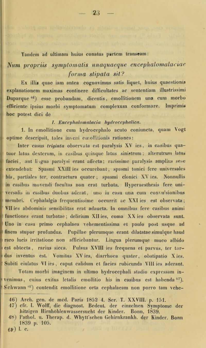 Tandem ad ultimam huius conatus partem transeam: Num propriis symptomatis unaquaeque encephalomalaciae forma stipata sit? Ex illi* quae iam antea cognovimus satis liquet, huius quaestioni» explanationem maximas continere difficultates ac sententiam illustrissimi Duparque46) esse probandam, dicentis, emollitionem una cum morbo efficiente ipsius morbi symptomatum complexum conformare. Imprimis hoc potest dici de I. Encephalo malacia hydrocephalica. 1. In emollitione cum hydrocephalo acuto coniuncta, quam Vogt optime descripsit, tales inveni emollitionis rationes: Inter casus triginta observata est paralysis XV ies, in casibus qua- tuor latus dexterum, in casibus quinque latus sinistrum; alterutrum latus faciei, aut Ii igua paralysi erant affecta; rarissime paralysis amplius sese extendebat: Spasmi XXIII ies occurebant, spasmi tonici fere universales bis, partiales ter, contractura quater; spasmi clonici XV ies. Nonnullis in casibus movendi facultas non erat turbata. Hyperaesthesis fere uni- versalis in casibus duobus aderat, uno in casu una cum convulsionibus membri. Cephalalgia frequentissime occurrit ac XXI ies est observata; VII ies abdominis sensibilitas erat adaucta. In omnibus fere casibus animi functiones erant turbatae; delirium XII ies, coma XX ies observata sunt. Uno in casu primo cephalaea vehementissima et paulo post usque ad finem stupor profundus. Pupillae plerumque erant dilatatae simulque haud raro lucis irritatione non afficiebantur. Lingua plerumque muco albido i est obtecta, rarius sicca. Pulsus XVIII ies frequens et parvus, ter tar- dus inventus est. Vomitus XV ies, diarrhoea quater, obstipatio Xies. Subiti eiulatus VI ies, caput calidum et facies rubicunda Vlll ies aderant. Totam morbi imaginem in ultimo hydrocephali stadio expressam in- venimus , cuius exitus letalis emollitio his in casibus est habendal7). ■ SVhwann lB) contendit emollitione orta cephalaeam non porro tam vehe- 46) Arch. gen. de med. Paris 1852 4. Ser. T. XXVIII. p. 151. 47) cfr. I. Wolff, die diagnost. Bedeut. der einzelnen Symptome der hitzigen Hirnhfihlenvvassersucht der Kinder. Bonn, 1839. 48) Pathol. u. Therap. d. Whytt’schen (iehirnkrankh. der Kinder. Bonn 1839 p. 105. 6f0 1- c-