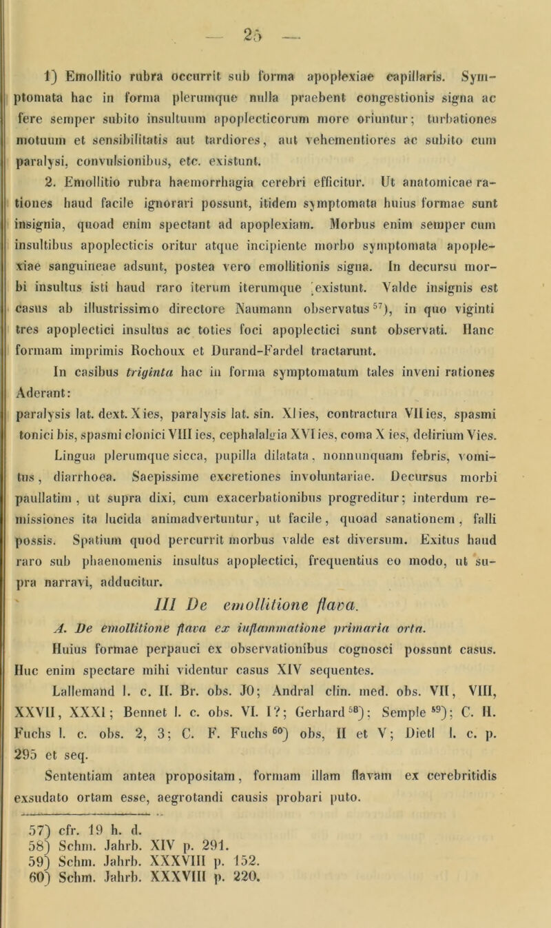 1) Emollitio rubra occurrit sub forma apoplexiae capillaris. Sym- ptomata hac in forma plerumque nulla praebent cong-estionis signa ac fere semper subito insultuum apoplecticorum more oriuntur; turbationes motuum et sensibilitatis aut tardiores, aut vehementiores ac subito cum paralysi, convulsionibus, etc. existunt. 2. Emollitio rubra haemorrhagia cerebri efficitur. Ut anatomicae ra- tiones haud facile ignorari possunt, itidem symptomata huius formae sunt insignia, quoad enim spectant ad apoplexiam. Morbus enim semper cum insultibus apoplecticis oritur atque incipiente morbo symptomata apople- xiae sanguineae adsunt, postea vero emollitionis signa. In decursu mor- bi insultus isti haud raro iterum iterumque ]existunt. Valde insignis est casus ab illustrissimo directore ISaumann observatus57), in quo viginti tres apoplectici insultus ac toties foci apoplectici sunt observati. Hanc formam imprimis Rochoux et Durand-Fardel tractarunt. In casibus triginta hac in forma symptomatum tales inveni rationes Aderant: paralysis lat. dext. Xies, paralysis lat. sin. Xlies, contractura Vllies, spasmi tonici bis, spasmi clonici VIII ies, cephalalgia XVI ies, coma X ies, delirium Vies. Lingua plerumque sicca, pupilla dilatata, nonnunquam febris, vomi- tus , diarrhoea. Saepissime excretiones involuntariae. Decursus morbi paullatim , ut supra dixi, cum exacerbationibus progreditur; interdum re- missiones ita lucida animadvertuntur, ut facile, quoad sanationem, falli possis. Spatium quod percurrit morbus valde est diversum. Exitus haud raro sub phaenomenis insultus apoplectici, frequentius eo modo, ut su- pra narravi, adducitur. IU De emollitione flava. A. De emollitione flava ex inflammatione primaria orta. Huius formae perpauci ex observationibus cognosci possunt casus. Huc enim spectare mihi videntur casus XIV sequentes. Lallemand I. c. II. Br. obs. JO; Andral clin. med. obs. VII, VIII, XXVII, XXXI; Bennet I. c. obs. VI. I?; Gerhard58); Semple *9); C. II. Fuchs 1. c. obs. 2, 3; C. F. Fuchs 60) obs, II et V; Dietl I. c. p. 295 et seq. Sententiam antea propositam, formam illam flavam ex cerebritidis exsudato ortam esse, aegrotandi causis probari puto. 57) cfr. 19 h. d. 58) Schrn. Jahrb. XIV p. 291. 59) Schm. Jahrb. XXXVIII p. 152. 60) Schm. Jahrb. XXXVIII p. 220.