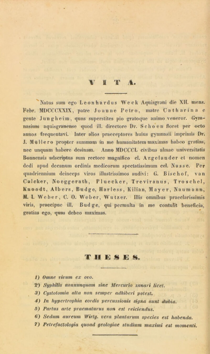 Natus sum ego Leonhardus Weck Aquisgrani die XII. mens. Febr. MDCCCXXIX, patre Joanne Petro, matre Catharina e gente Jungheim, quos superstites pio gratoque animo veneror. Gym- nasium aquisgranense quod ili. directore Dr. Schoen floret per octo annos frequentavi. Inter alios praeceptores huius gymnasii imprimis Dr. J. Miillero propter summam in me humanitatem maximas habeo gratias, nec unquam habere desinam. Anno MDCCCL civibus almae universitatis Bonnensis adscriptus sum rectore magnifico cl. Argelander et nomen dedi apud decanum ordinis medicorum spectatissimum cel. Nasse. Per quadriennium deinceps viros illustrissimos audivi: G. Bischof, van Calcker, Noeggerath, Pluecker, Treviranus, Troschel, Knoodt, Alb ers, Budge, Harless, Kilian, Mayer, Naumann, M. I. Weber, C. 0. Weber, Wutzer. Illis omnibus praeclarissimis viris, praecipue ili. Budge, qui permulta in me contulit beneficia, gratias ego, quas debeo maximas. THESES. 1) Omne vivum ex ovo. 2) Syphilis nonnunqnam sine Mercurio snnnri licet. 3) Cystotomin alta non semper adhiberi potest. 4) In hypertrophia cordis percussionis signa sunt dubia. 5) Partus arte praematurus non est reiciendus. 6) Sedum aureum Wirtg. vera plantarum species est habenda. 7) Petrefactologia quoad geologiae studium maximi est momenti. /