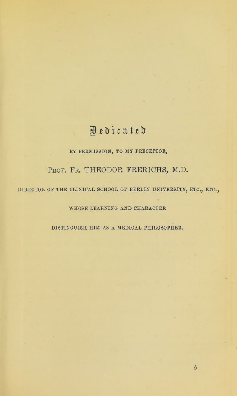 5 c b x nt 11 ft BY PERMISSION, TO MY PRECEPTOR, Prof. Fr. THEODOR, FRERICHS, M.D. DIRECTOR OF THE CLINICAL SCHOOL OF BERLIN UNIVERSITY, ETC., ETC., WHOSE LEARNING AND CHARACTER DISTINGUISH HIM AS A MEDICAL PHILOSOPHER. 6