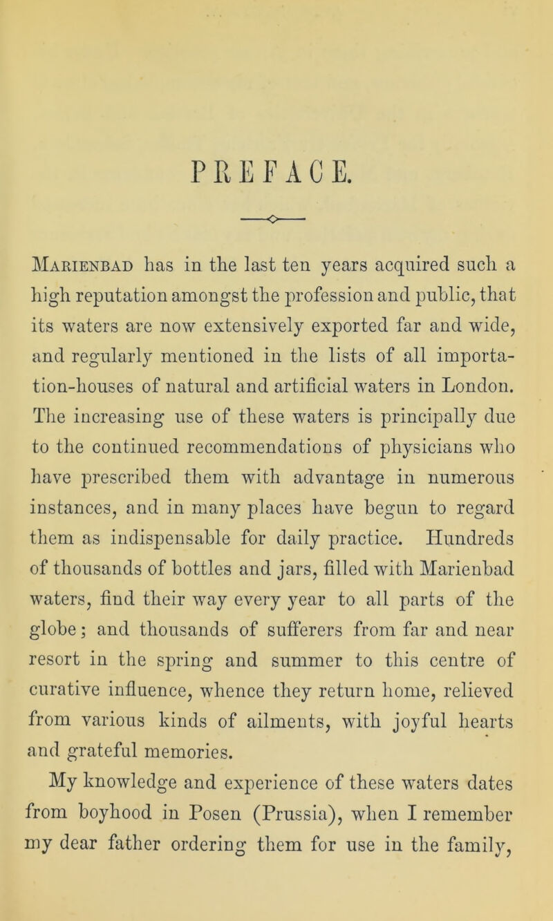 PREFACE. Marienbad has in the last ten years acquired such a high reputation amongst the profession and public, that its waters are now extensively exported far and wide, and regularly mentioned in the lists of all importa- tion-houses of natural and artificial waters in London. The increasing use of these waters is principally due to the continued recommendations of physicians who have 23Pescribed them with advantage in numerous instances, and in many places have begun to regard them as indispensable for daily practice. Hundreds of thousands of bottles and jars, filled with Marienbad waters, find their way every year to all parts of the globe; and thousands of sufferers from far and near resort in the spring and summer to this centre of curative influence, whence they return home, relieved from various kinds of ailments, with joyful hearts and grateful memories. My knowledge and experience of these waters dates from boyhood in Posen (Prussia), when I remember my dear father ordering them for use in the family,