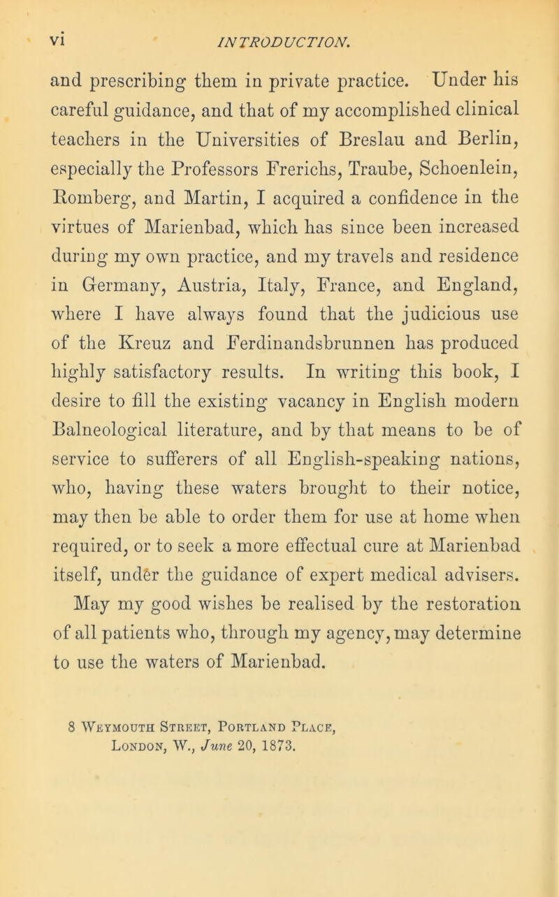 VI INTRODUCTION. and prescribing them in private practice. Under his careful guidance, and that of my accomplished clinical teachers in the Universities of Breslau and Berlin, especially the Professors Frerichs, Traube, Schoenlein, Romberg, and Martin, I acquired a confidence in the virtues of Marienbad, which has since been increased during my own practice, and my travels and residence in Germany, Austria, Italy, France, and England, where I have always found that the judicious use of the Kreuz and Ferdinandsbrunnen has produced highly satisfactory results. In writing this book, I desire to fill the existing vacancy in English modern Balneological literature, and by that means to be of service to sufferers of all English-speaking nations, who, having these waters brought to their notice, may then be able to order them for use at home when required, or to seek a more effectual cure at Marienbad itself, undSr the guidance of expert medical advisers. May my good wishes be realised by the restoration of all patients who, through my agency, may determine to use the waters of Marienbad. 8 Weymouth Street, Portland Place, London, W., June 20, 1873.