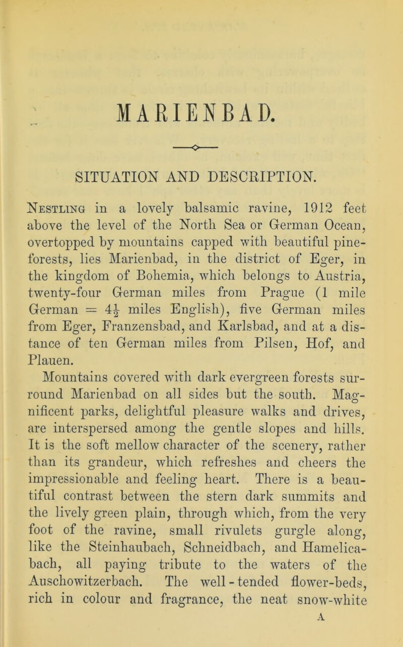 MARIENBAD. SITUATION AND DESCRIPTION. Nestling in a lovely balsamic ravine, 1912 feet above the level of the North Sea or German Ocean, overtopped by mountains capped with beautiful pine- forests, lies Marienbad, in the district of Eger, in the kingdom of Bohemia, which belongs to Austria, twenty-four German miles from Prague (1 mile German = 4\ miles English), five German miles from Eger, Franzensbad, and Karlsbad, and at a dis- tance of ten German miles from Pilsen, Hof, and Plauen. Mountains covered with dark evergreen forests sur- round Marienbad on all sides but the south. Mag- nificent parks, delightful pleasure walks and drives, are interspersed among the gentle slopes and hills. It is the soft mellow character of the scenery, rather than its grandeur, which refreshes and cheers the impressionable and feeling heart. There is a beau- tiful contrast between the stern dark summits and the lively green plain, through which, from the very foot of the ravine, small rivulets gurgle along, like the Steinhaubach, Schneidbach, and Iiamelica- bach, all paying tribute to the waters of the Auschowitzerbach. The well - tended flower-beds, rich in colour and fragrance, the neat snow-white