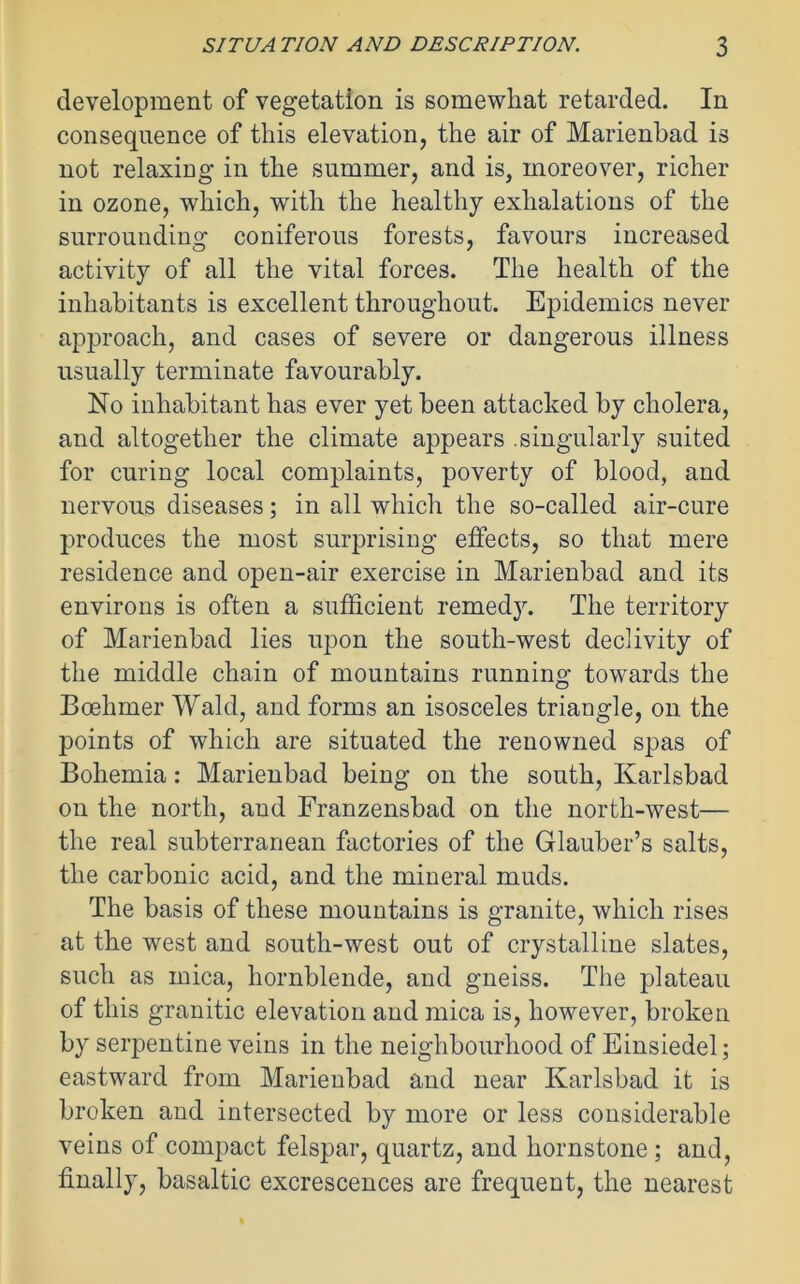 development of vegetation is somewhat retarded. In consequence of this elevation, the air of Marienbad is not relaxing in the summer, and is, moreover, richer in ozone, which, with the healthy exhalations of the surrounding coniferous forests, favours increased activity of all the vital forces. The health of the inhabitants is excellent throughout. Epidemics never approach, and cases of severe or dangerous illness usually terminate favourably. No inhabitant has ever yet been attacked by cholera, and altogether the climate appears .singularly suited for curing local complaints, poverty of blood, and nervous diseases; in all which the so-called air-cure produces the most surprising effects, so that mere residence and open-air exercise in Marienbad and its environs is often a sufficient remedy. The territory of Marienbad lies upon the south-west declivity of the middle chain of mountains running towards the Boehmer Wald, and forms an isosceles triangle, on the points of which are situated the renowned spas of Bohemia: Marienbad being on the south, Karlsbad on the north, and Franzensbad on the north-west— the real subterranean factories of the Glauber’s salts, the carbonic acid, and the mineral muds. The basis of these mountains is granite, which rises at the west and south-west out of crystalline slates, such as mica, hornblende, and gneiss. The plateau of this granitic elevation and mica is, however, broken by serpentine veins in the neighbourhood of Einsiedel; eastward from Marienbad and near Karlsbad it is broken and intersected by more or less considerable veins of compact felspar, quartz, and hornstone ; and, finally, basaltic excrescences are frequent, the nearest