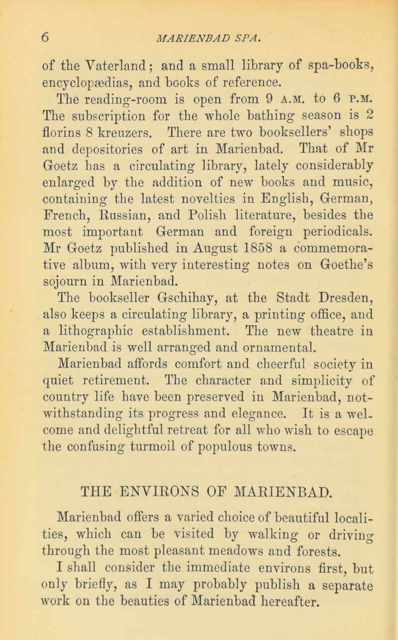 of the Vaterland; and a small library of spa-books, encyclopaedias, and books of reference. The reading-room is open from 9 a.m. to 6 p.m. The subscription for the whole bathing season is 2 florins 8 kreuzers. There are two booksellers’ shops and depositories of art in Marienbad. That of Mr Goetz has a circulating library, lately considerably enlarged by the addition of new books and music, containing the latest novelties in English, German, French, Russian, and Polish literature, besides the most important German and foreign periodicals. Mr Goetz published in August 1858 a commemora- tive album, with very interesting notes on Goethe’s sojourn in Marienbad. The bookseller Gschihay, at the Stadt Dresden, also keeps a circulating library, a printing office, and a lithographic establishment. The new theatre in Marienbad is well arranged and ornamental. Marienbad affords comfort and cheerful society in quiet retirement. The character and simplicity of country life have been preserved in Marienbad, not- withstanding its progress and elegance. It is a wel- come and delightful retreat for all who wish to escape the confusing turmoil of populous towns. THE ENVIRONS OF MARIENBAD. Marienbad offers a varied choice of beautiful locali- ties, which can be visited by walking or driving through the most pleasant meadows and forests. I shall consider the immediate environs first, but only briefly, as I may probably publish a separate work on the beauties of Marienbad hereafter.