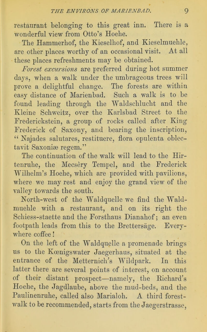 restaurant belonging to this great inn. There is a wonderful view from Otto’s Hoehe. The Hammerhof, the Kieselhof, and Kieselmuehle, are other places worthy of an occasional visit. At all these places refreshments may be obtained. Forest excursions are preferred during hot summer days, when a walk under the umbrageous trees will prove a delightful change. The forests are within easy distance of Marienbad. Such a walk is to be found leading through the Waldsclilucht and the Kleine Schweitz, over the Karlsbad Street to the Frederickstein, a group of rocks called after King Frederick of Saxony, and bearing the inscription, “ Kajades salutares, restituere, flora opulenta oblec- tavit Saxonim regem.” The continuation of the walk will lead to the Hir- tenruhe, the Mecsery Tempel, and the Frederick Wilhelm’s Hoehe, which are provided with pavilions, where we may rest and enjoy the grand view of the valley towards the south. North-west of the Waldquelle we find the Wald- muehle with a restaurant, and on its right the Sclness-staette and the Forsthaus Dianahof; an even footpath leads from this to the Brettersage. Every- where cofiee! On the left of the Waldquelle a promenade brings us to the Koenigswater Jaegerhaus, situated at the entrance of the Metternich’s Wildpark. In this latter there are several points of interest, on account of their distant prospect—namely, the Richard’s Hoehe, the Jagdlaube, above the mud-beds, and the Paulinenruhe, called also Marialoh. A third forest- walk to be recommended, starts from the Jaegerstrasse,