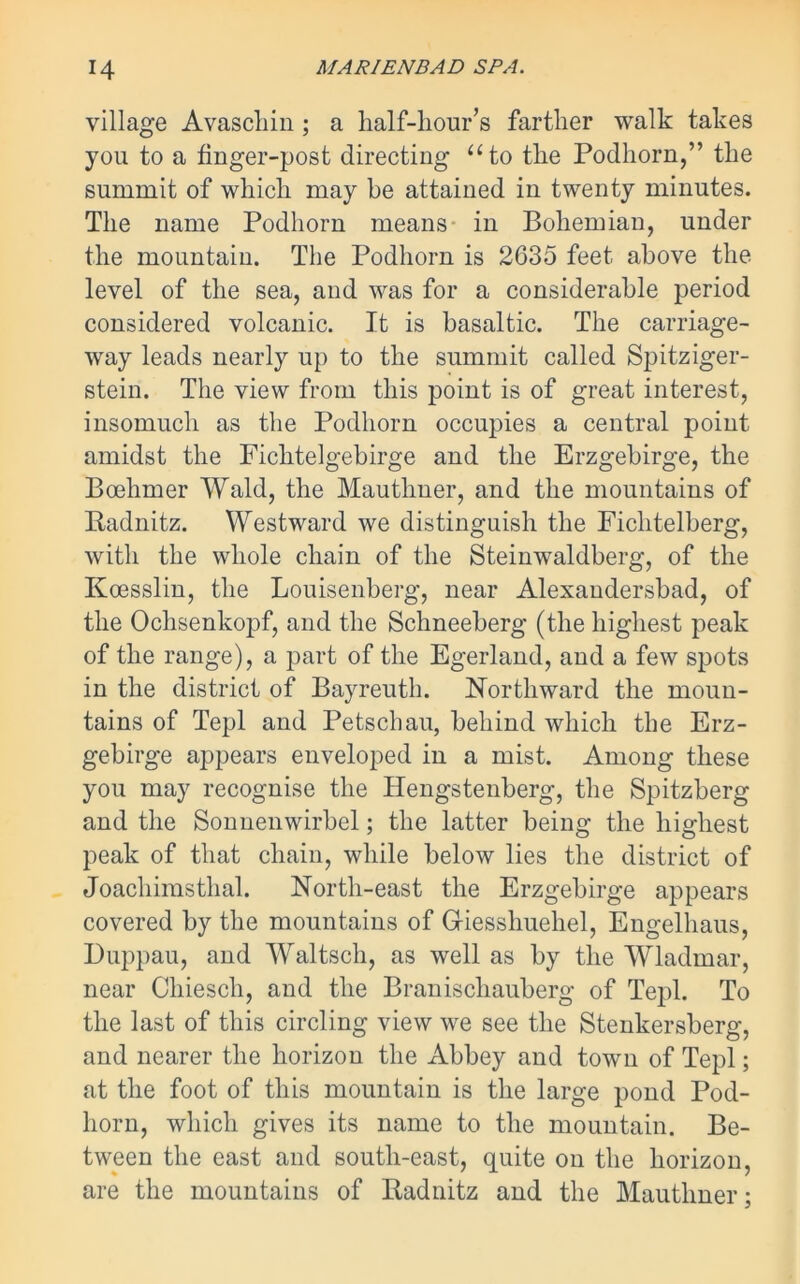 village Avaschin; a half-hour’s farther walk takes you to a finger-post directing “to the Podhorn,” the summit of which may be attained in twenty minutes. The name Podhorn means in Bohemian, under the mountain. The Podhorn is 2635 feet above the level of the sea, and was for a considerable period considered volcanic. It is basaltic. The carriage- way leads nearly up to the summit called Spitziger- stein. The view from this point is of great interest, insomuch as the Podhorn occupies a central point amidst the Fichtelgebirge and the Erzgebirge, the Bcehmer Wald, the Mauthner, and the mountains of Radnitz. Westward we distinguish the Fichtelberg, with the whole chain of the Steinwaldberg, of the Koesslin, the Louisenberg, near Alexandersbad, of the Ochsenkopf, and the Schneeberg (the highest peak of the range), a part of the Egerland, and a few spots in the district of Bayreuth. Northward the moun- tains of Tepl and Petschau, behind which the Erz- gebirge appears enveloped in a mist. Among these you may recognise the Hengstenberg, the Spitzberg and the Sonnenwirbel; the latter being the highest peak of that chain, while below lies the district of Joachimsthal. North-east the Erzgebirge appears covered by the mountains of Griesshuehel, Engelhaus, Duppau, and Waltsch, as well as by the Wladmar, near Chiesch, and the Braniscliauberg of Tepl. To the last of this circling view we see the Stenkersberg, and nearer the horizon the Abbey and town of Tepl; at the foot of this mountain is the large pond Pod- horn, which gives its name to the mountain. Be- tween the east and south-east, quite on the horizon, are the mountains of Radnitz and the Mauthner;