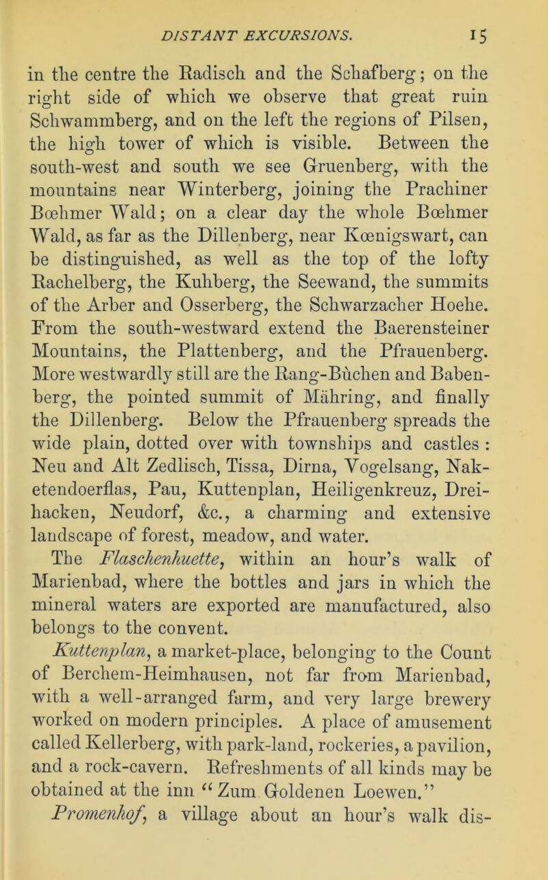 in the centre the Radisch and the Schafberg; on the right side of which we observe that great ruin Schwammberg, and on the left the regions of Pilsen, the high tower of which is visible. Between the south-west and south we see Gruenberg, with the mountains near Winterberg, joining the Pracliiner Boehmer Wald; on a clear day the whole Boehmer Wald, as far as the Dillenberg, near Koenigswart, can be distinguished, as well as the top of the lofty Rachelberg, the Kuhberg, the Seewand, the summits of the Arber and Osserberg, the Schwarzacher Hoehe. From the south-westward extend the Baerensteiner Mountains, the Plattenberg, and the Pfrauenberg. More westwardly still are the Rang-Buchen and Baben- berg, the pointed summit of Mahring, and finally the Dillenberg. Below the Pfrauenberg spreads the wide plain, dotted over with townships and castles : Neu and Alt Zedlisch, Tissa, Dima, Vogelsang, Nak- etendoerflas, Pau, Kuttenplan, Heiligenkreuz, Drei- hacken, Neudorf, &c., a charming and extensive landscape of forest, meadow, and water. The Flaschenhuette, within an hour’s walk of Marienbad, where the bottles and jars in which the mineral waters are exported are manufactured, also belongs to the convent. Kuttenplan, a market-place, belonging to the Count of Berchem-Heimhausen, not far from Marienbad, with a well-arranged farm, and very large brewery worked on modern principles. A place of amusement called Kellerberg, with park-land, rockeries, a pavilion, and a rock-cavern. Refreshments of all kinds may be obtained at the inn “Zum Goldenen Loewen.” PromenhoJ\ a village about an hour’s walk dis-