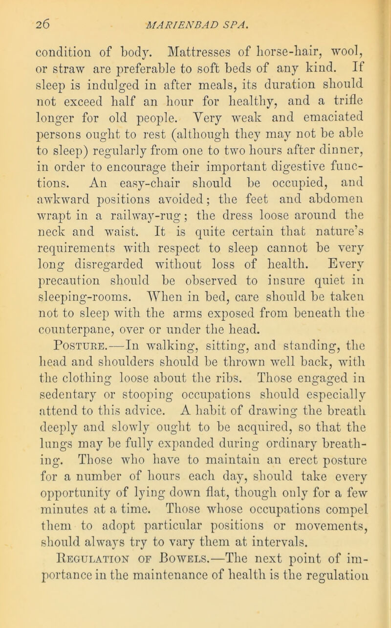 condition of body. Mattresses of horse-hair, wool, or straw are preferable to soft beds of any kind. If sleep is indulged in after meals, its duration should not exceed half an hour for healthy, and a trifle longer for old people. Very weak and emaciated persons ought to rest (although they may not be able to sleep) regularly from one to two hours after dinner, in order to encourage their important digestive func- tions. An easy-chair should be occupied, and awkward positions avoided; the feet and abdomen wrapt in a railway-rug; the dress loose around the neck and waist. It is quite certain that nature’s requirements with respect to sleep cannot be very long disregarded without loss of health. Every precaution should be observed to insure quiet in sleeping-rooms. When in bed, care should be taken not to sleep with the arms exposed from beneath the counterpane, over or under the head. Postuke.—In walking, sitting, and standing, the head and shoulders should be thrown well back, with the clothing loose about the ribs. Those engaged in sedentary or stooping occupations should especially attend to this advice. A habit of drawing the breath deeply and slowly ought to be acquired, so that the lungs may be fully expanded during ordinary breath- ing. Those who have to maintain an erect posture for a number of hours each day, should take every opportunity of lying down flat, though only for a few minutes at a time. Those whose occupations compel them to adopt particular positions or movements, should always try to vary them at intervals. Regulation of Bowels.—The next point of im- portance in the maintenance of health is the regulation