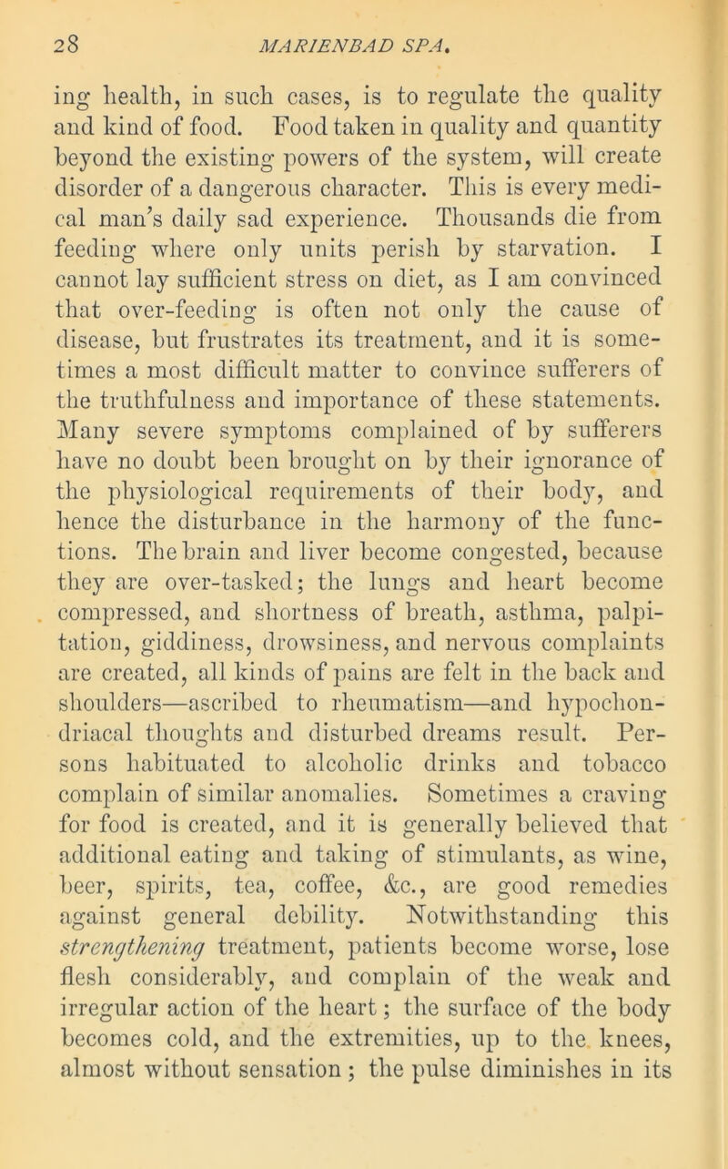 ing health, in such cases, is to regulate the quality and kind of food. Food taken in quality and quantity beyond the existing powers of the system, will create disorder of a dangerous character. This is every medi- cal man’s daily sad experience. Thousands die from feeding where only units perish by starvation. I cannot lay sufficient stress on diet, as I am convinced that over-feeding is often not only the cause of disease, but frustrates its treatment, and it is some- times a most difficult matter to convince sufferers of the truthfulness and importance of these statements. Many severe symptoms complained of by sufferers have no doubt been brought on by their ignorance of the physiological requirements of their body, and hence the disturbance in the harmony of the func- tions. The brain and liver become congested, because they are over-tasked; the lungs and heart become compressed, and shortness of breath, asthma, palpi- tation, giddiness, drowsiness, and nervous complaints are created, all kinds of pains are felt in the back and shoulders—ascribed to rheumatism—and hypochon- driacal thoughts and disturbed dreams result. Per- sons habituated to alcoholic drinks and tobacco complain of similar anomalies. Sometimes a craving for food is created, and it is generally believed that additional eating and taking of stimulants, as wine, beer, spirits, tea, coffee, &c., are good remedies against general debility. Notwithstanding this strengthening treatment, patients become worse, lose flesh considerably, and complain of the weak and irregular action of the heart; the surface of the body becomes cold, and the extremities, up to the. knees, almost without sensation ; the pulse diminishes in its