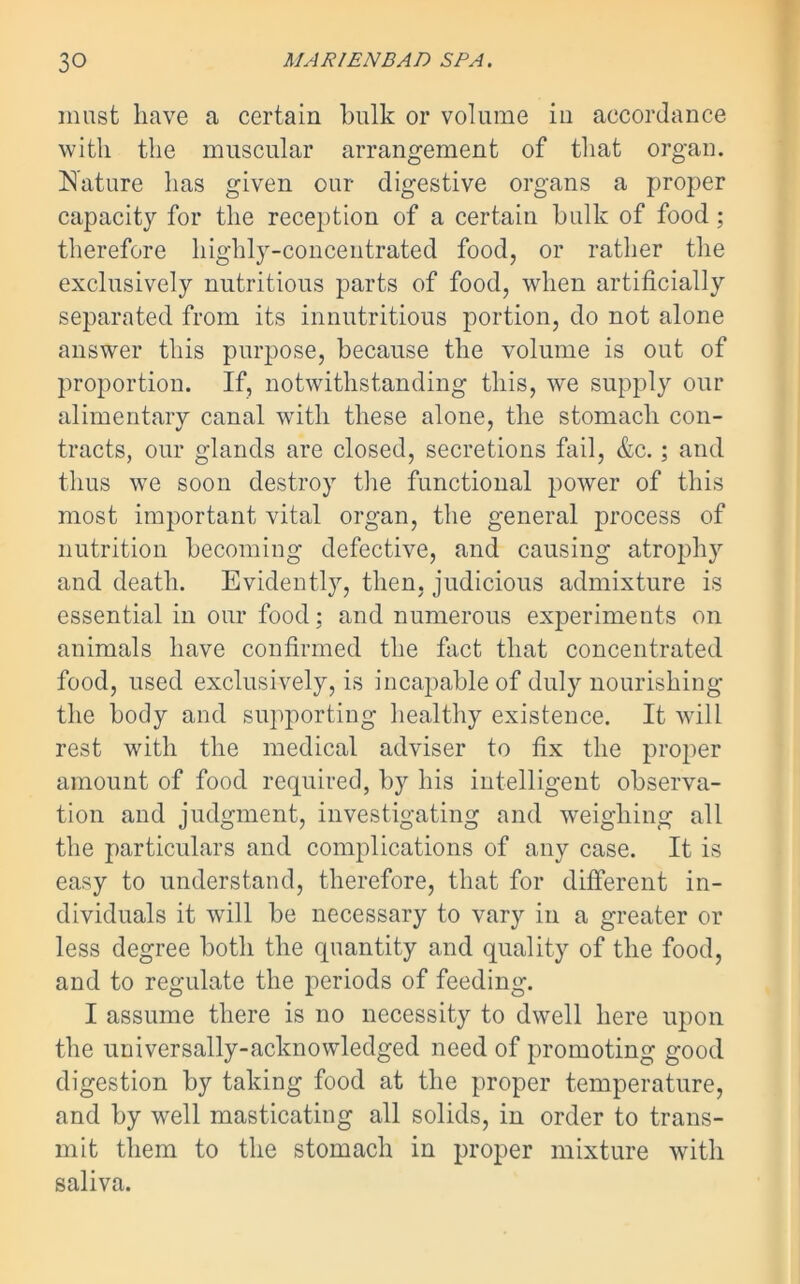 must have a certain bulk or volume in accordance with the muscular arrangement of that organ. Nature has given our digestive organs a proper capacity for the reception of a certain hulk of food; therefore highly-concentrated food, or rather the exclusively nutritious parts of food, when artificially separated from its innutritious portion, do not alone answer this purpose, because the volume is out of proportion. If, notwithstanding this, we supply our alimentary canal with these alone, the stomach con- tracts, our glands are closed, secretions fail, &c.; and thus we soon destroy the functional power of this most important vital organ, the general process of nutrition becoming defective, and causing atrophy and death. Evidently, then, judicious admixture is essential in our food; and numerous experiments on animals have confirmed the fact that concentrated food, used exclusively, is incapable of duly nourishing the body and supporting healthy existence. It will rest with the medical adviser to fix the proper amount of food required, by his intelligent observa- tion and judgment, investigating and weighing all the particulars and complications of any case. It is easy to understand, therefore, that for different in- dividuals it will be necessary to vary in a greater or less degree both the quantity and quality of the food, and to regulate the periods of feeding. I assume there is no necessity to dwell here upon the universally-acknowledged need of promoting good digestion by taking food at the proper temperature, and by well masticating all solids, in order to trans- mit them to the stomach in proper mixture with saliva.