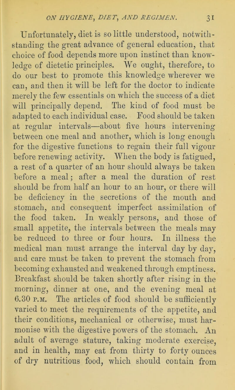 Unfortunately, diet is so little understood, notwith- standing the great advance of general education, that choice of food depends more upon instinct than know- ledge of dietetic principles. We ought, therefore, to do our best to promote this knowledge wherever we can, and then it will be left for the doctor to indicate merely the few essentials on which the success of a diet will principally depend. The kind of food must be adapted to each individual case. Food should be taken at regular intervals—about five hours intervening between one meal and another, which is long enough for the digestive functions to regain their full vigour before renewing activity. When the body is fatigued, a rest of a quarter of an hour should always be taken before a meal; after a meal the duration of rest should be from half an hour to an hour, or there will be deficiency in the secretions of the mouth and stomach, and consequent imperfect assimilation of the food taken. In weakly persons, and those of small appetite, the intervals between the meals may be reduced to three or four hours. In illness the medical man must arrange the interval day by day, and care must be taken to prevent the stomach from becoming exhausted and weakened through emptiness. Breakfast should be taken shortly after rising in the morning, dinner at one, and the evening meal at 6.30 p.m. The articles of food should be sufficiently varied to meet the requirements of the appetite, and their conditions, mechanical or otherwise, must har- monise with the digestive powers of the stomach. An adult of average stature, taking moderate exercise, and in health, may eat from thirty to forty ounces of dry nutritious food, which should contain from