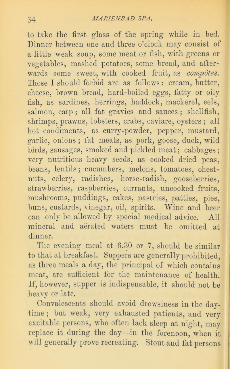 to take the first glass of the spring while in beck Dinner between one and three o’clock may consist of a little weak soup, some meat or fish, with greens or vegetables, mashed potatoes, some bread, and after- wards some sweet, with cooked fruit, as compotes. Those I should forbid are as follows : cream, butter, cheese, brown bread, hard-boiled eggs, fatty or oily fish, as sardines, herrings, haddock, mackerel, eels, salmon, carp ; all fat gravies and sauces ; shellfish, shrimps, prawns, lobsters, crabs, caviare, oysters ; all hot condiments, as curry-powder, pepper, mustard, garlic, onions ; fat meats, as pork, goose, duck, wild birds, sausages, smoked and pickled meat; cabbages; very nutritious heav}r seeds, as cooked dried peas, beans, lentils; cucumbers, melons, tomatoes, chest- nuts, celery, radishes, horse-radish, gooseberries, strawberries, raspberries, currants, uncooked fruits, mushrooms, puddings, cakes, pastries, patties, pies, buns, custards, vinegar, oil, spirits. Wine and beer can only be allowed by special medical advice. All mineral and aerated waters must be omitted at dinner. The evening meal at 6.30 or 7, should be similar to that at breakfast. Suppers are generally prohibited, as three meals a day, the principal of which contains meat, are sufficient for the maintenance of health. If, however, supper is indispensable, it should not be heavy or late. Convalescents should avoid drowsiness in the day- time ; but weak, very exhausted patients, and very excitable persons, who often lack sleep at night, may replace it during the day—in the forenoon, when it will generally prove recreating. Stout and fat persons