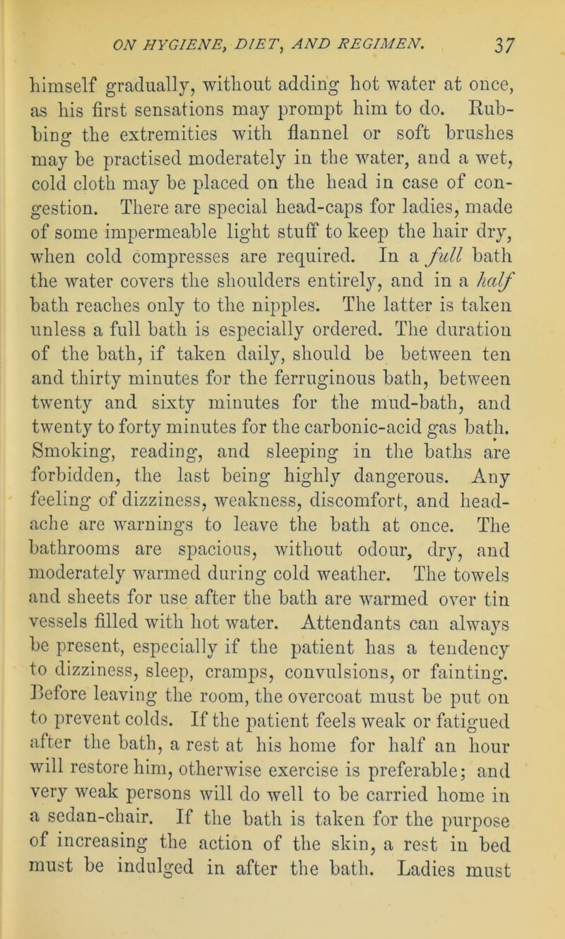 himself gradually, without adding hot water at once, as his first sensations may prompt him to do. Rub- bing the extremities with flannel or soft brushes may be practised moderately in the water, and a wet, cold cloth may be placed on the head in case of con- gestion. There are special head-caps for ladies, made of some impermeable light stuff to keep the hair dry, when cold compresses are required. In a full bath the water covers the shoulders entirely, and in a half bath reaches only to the nipples. The latter is taken unless a full bath is especially ordered. The duration of the bath, if taken daily, should be between ten and thirty minutes for the ferruginous bath, between twenty and sixty minutes for the mud-bath, and twenty to forty minutes for the carbonic-acid gas bath. Smoking, reading, and sleeping in the baths are forbidden, the last being highly dangerous. Any feeling of dizziness, weakness, discomfort, and head- ache are warnings to leave the bath at once. The bathrooms are spacious, without odour, dry, and moderately warmed during cold weather. The towels and sheets for use after the bath are warmed over tin vessels filled with hot water. Attendants can always be present, especially if the patient has a tendency to dizziness, sleep, cramps, convulsions, or fainting. Before leaving the room, the overcoat must be put on to prevent colds. If the patient feels weak or fatigued after the bath, a rest at his home for half an hour will restore him, otherwise exercise is preferable; and very weak persons will do well to be carried home in a sedan-chair. If the bath is taken for the purpose of increasing the action of the skin, a rest in bed must be indulged in after the bath. Ladies must