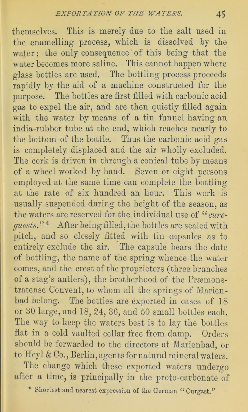 themselves. This is merely due to the salt used iu the enamelling process, which is dissolved by the water; the only consequence'of this being that the water becomes more saline. This cannot happen where glass bottles are used. The bottling process proceeds rapidly by the aid of a machine constructed for the purpose. The bottles are first filled with carbonic acid gas to expel the air, and are then quietly filled again with the water by means of a tin funnel having an india-rubber tube at the end, which reaches nearly to the bottom of the bottle. Thus the carbonic acid gas is completely displaced and the air wholly excluded. The cork is driven in through a conical tube by means of a wheel worked by hand. Seven or eight persons employed at the same time can complete the bottling at the rate of six hundred an hour. This work is usually suspended during the height of the season, as the waters are reserved for the individual use of u cure- guests* After being filled, the bottles are sealed with pitch, and so closely fitted with tin capsules as to entirely exclude the air. The capsule bears the date of bottling, the name of the spring whence the water comes, and the crest of the proprietors (three branches of a stag’s antlers), the brotherhood of the Prasmons- tratense Convent, to whom all the springs of Marien- bad belong. The bottles are exported in cases of 18 or 30 large, and 18, 24, 36, and 50 small bottles each. The way to keep the waters best is to lay the bottles flat in a cold vaulted cellar free from damp. Orders should be forwarded to the directors at Marienbad, or to ITeyl & Co., Berlin, agents for natural mineral waters. The change which these exported waters undergo after a time, is principally in the proto-carbonate of * Shortest and nearest expression of the German “ Curgast.”