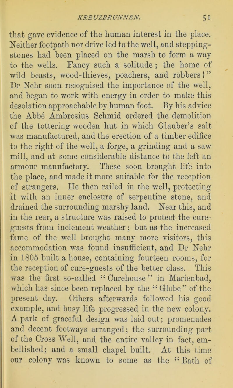 that gave evidence of the human interest in the place. Neither footpath nor drive led to the well, and stepping- stones had been placed on the marsh to form a way to the wells. Fancy such a solitude ; the home of wild beasts, wood-thieves, poachers, and robbers I ” Dr Nelir soon recognised the importance of the well, and began to work with energy in order to make this desolation approachable by human foot. By his advice the Abbe Ambrosius Schmid ordered the demolition of the tottering wooden hut in which Glauber’s salt was manufactured, and the erection of a timber edifice to the right of the well, a forge, a grinding and a saw mill, and at some considerable distance to the left an armour manufactory. These soon brought life into the place, and made it more suitable for the reception of strangers. He then railed in the well, protecting it with an inner enclosure of serpentine stone, and drained the surrounding marshy land. Near this, and in the rear, a structure was raised to protect the cure- guests from inclement weather; but as the increased fame of the well brought many more visitors, this accommodation was found insufficient, and Dr Nehr in 1805 built a house, containing fourteen rooms, for the reception of cure-guests of the better class. This was the first so-called u Curehouse ” in Marienbad, which has since been replaced by the “ Globe” of the present day. Others afterwards followed his good example, and busy life progressed in the new colony. A park of graceful design was laid out; promenades and decent footways arranged; the surrounding part of the Cross Well, and the entire valley in fact, em- bellished; and a small chapel built. At this time our colony was known to some as the “ Bath of