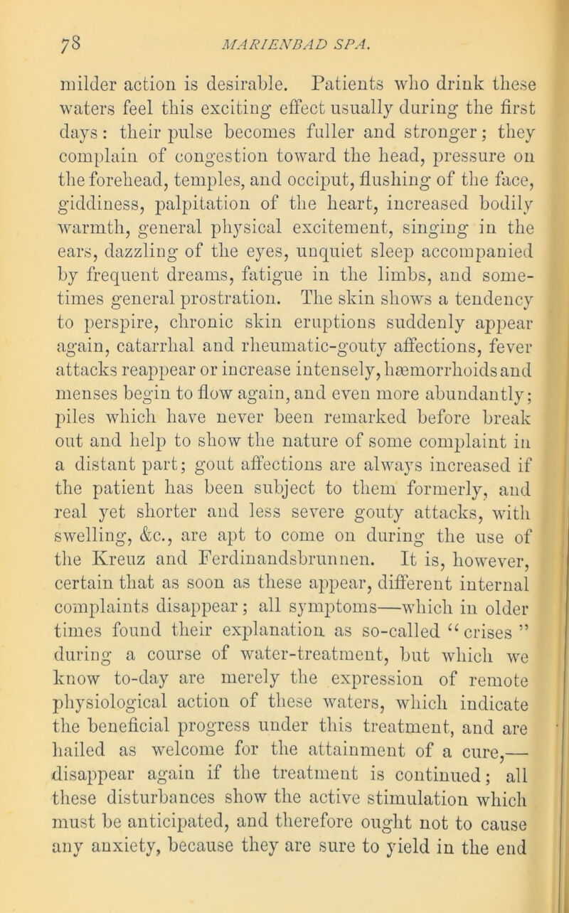 milder action is desirable. Patients who drink these waters feel this exciting effect usually during the first days: their pulse becomes fuller and stronger; they complain of congestion toward the head, pressure on the forehead, temples, and occiput, flushing of the face, giddiness, palpitation of the heart, increased bodily warmth, general physical excitement, singing in the ears, dazzling of the eyes, unquiet sleep accompanied by frequent dreams, fatigue in the limbs, and some- times general prostration. The skin shows a tendency to perspire, chronic skin eruptions suddenly appear again, catarrhal and rheumatic-gouty affections, fever attacks reappear or increase intensely, haemorrhoids and menses begin to flow again, and even more abundantly; piles which have never been remarked before break out and help to show the nature of some complaint in a distant part; gout affections are always increased if the patient has been subject to them formerly, and real yet shorter and less severe gouty attacks, with swelling, &c., are apt to come on during the use of the Kreuz and Ferdinandsbrunnen. It is, however, certain that as soon as these appear, different internal complaints disappear ; all symptoms—which in older times found their explanation as so-called “ crises 5’ during a course of water-treatment, but which we know to-day are merely the expression of remote physiological action of these waters, which indicate the beneficial progress under this treatment, and are hailed as welcome for the attainment of a cure,— disappear again if the treatment is continued; all these disturbances show the active stimulation which must be anticipated, and therefore ought not to cause any anxiety, because they are sure to yield in the end