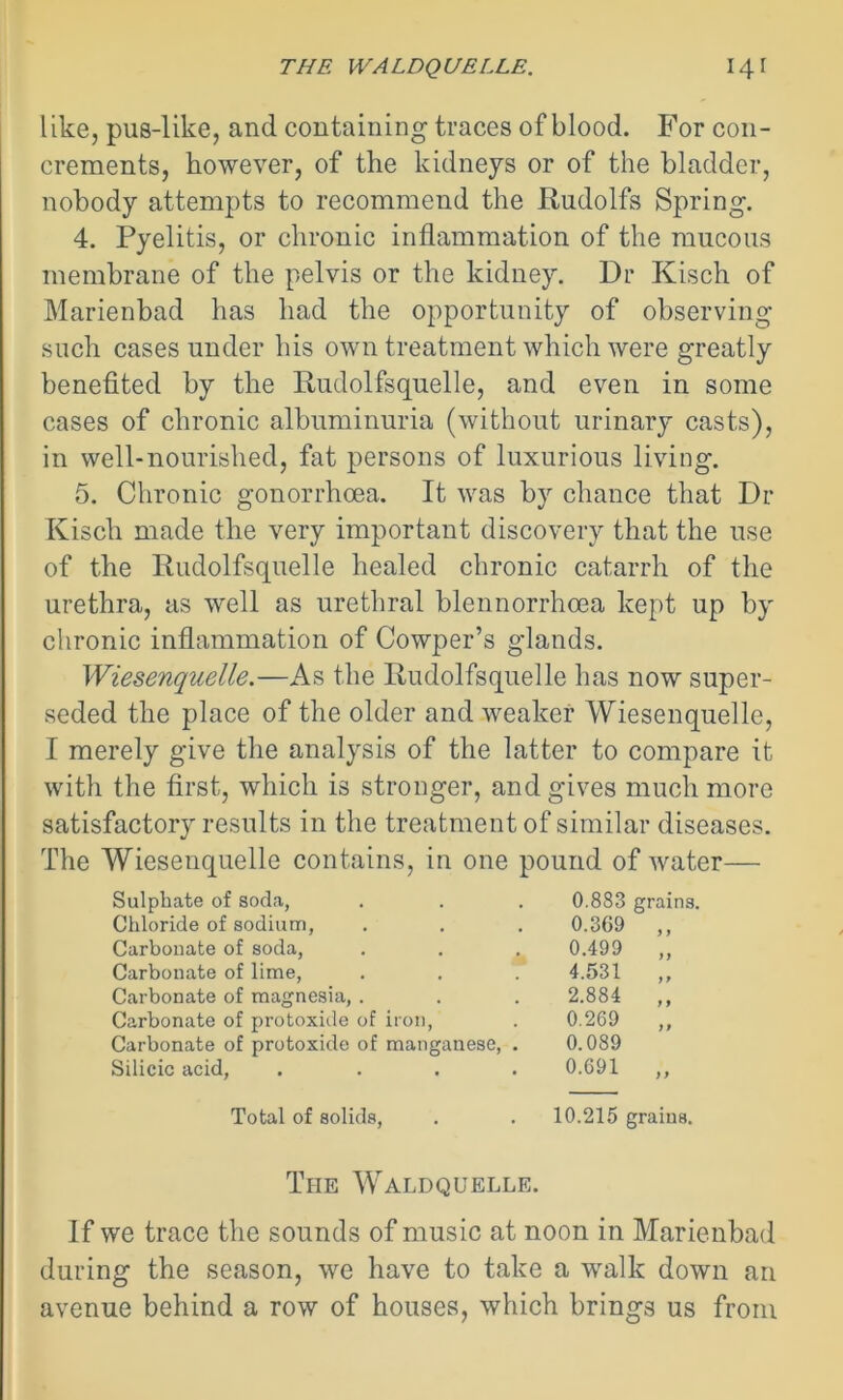 like, pus-like, and containing traces of blood. For con- crements, however, of the kidneys or of the bladder, nobody attempts to recommend the Rudolfs Spring. 4. Pyelitis, or chronic inflammation of the mucous membrane of the pelvis or the kidney. Dr Kisch of Marienbad has had the opportunity of observing such cases under his own treatment which were greatly benefited by the Rudolfsquelle, and even in some cases of chronic albuminuria (without urinary casts), in well-nourished, fat persons of luxurious living. 5. Chronic gonorrhoea. It was by chance that Dr Kisch made the very important discovery that the use of the Rudolfsquelle healed chronic catarrh of the urethra, as well as urethral blennorrhoea kept up by chronic inflammation of Cowper’s glands. Wiesenquelle.—As the Rudolfsquelle has now super- seded the place of the older and weaker Wiesenquelle, I merely give the analysis of the latter to compare it with the first, which is stronger, and gives much more satisfactory results in the treatment of similar diseases. The Wiesenquelle contains, in one pound of water— Sulphate of soda, Chloride of sodium, Carbonate of soda, Carbonate of lime, Carbonate of magnesia, . Carbonate of protoxide of iron, Carbonate of protoxide of manganese, Silicic acid, 0.883 grains. 0.369 ,, 0.499 4.531 2.884 0.269 0.089 0.691 yy yy Total of solids, . . 10.215 grains. The Waldquelle. If we trace the sounds of music at noon in Marienbad during the season, we have to take a walk down an avenue behind a row of houses, which brings us from