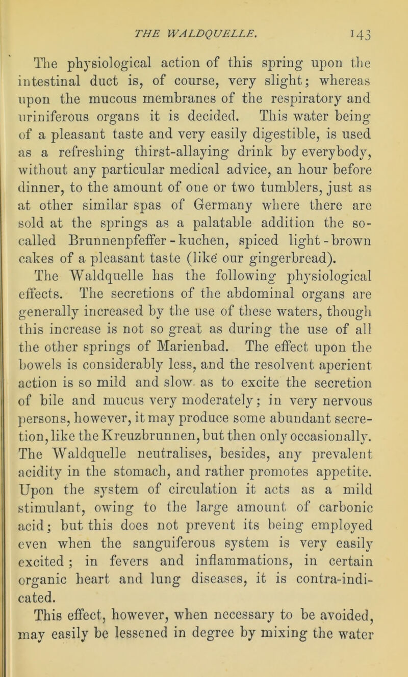 The physiological action of this spring upon the intestinal duct is, of course, very slight; whereas upon the mucous membranes of the respiratory and uriniferous organs it is decided. This water being of a pleasant taste and very easily digestible, is used as a refreshing thirst-allaying drink by everybody, without any particular medical advice, an hour before dinner, to the amount of one or two tumblers, just as at other similar spas of Germany where there are sold at the springs as a palatable addition the so- called Brunnenpfeffer-kuchen, spiced light-brown cakes of a pleasant taste (like our gingerbread). The Waldquelle has the following physiological effects. The secretions of the abdominal organs are generally increased by the use of these waters, though this increase is not so great as during the use of all the other springs of Marienbad. The effect upon the bowels is considerably less, and the resolvent aperient action is so mild and slow as to excite the secretion of bile and mucus very moderately; in very nervous persons, however, it may produce some abundant secre- tion, like the Kreuzbrunnen, but then only occasionally. The Waldquelle neutralises, besides, any prevalent acidity in the stomach, and rather promotes appetite. Upon the system of circulation it acts as a mild stimulant, owing to the large amount of carbonic acid; but this does not prevent its being employed even when the sanguiferous system is very easily excited; in fevers and inflammations, in certain organic heart and lung diseases, it is contra-indi- cated. This effect, however, when necessary to be avoided, may easily be lessened in degree by mixing the water