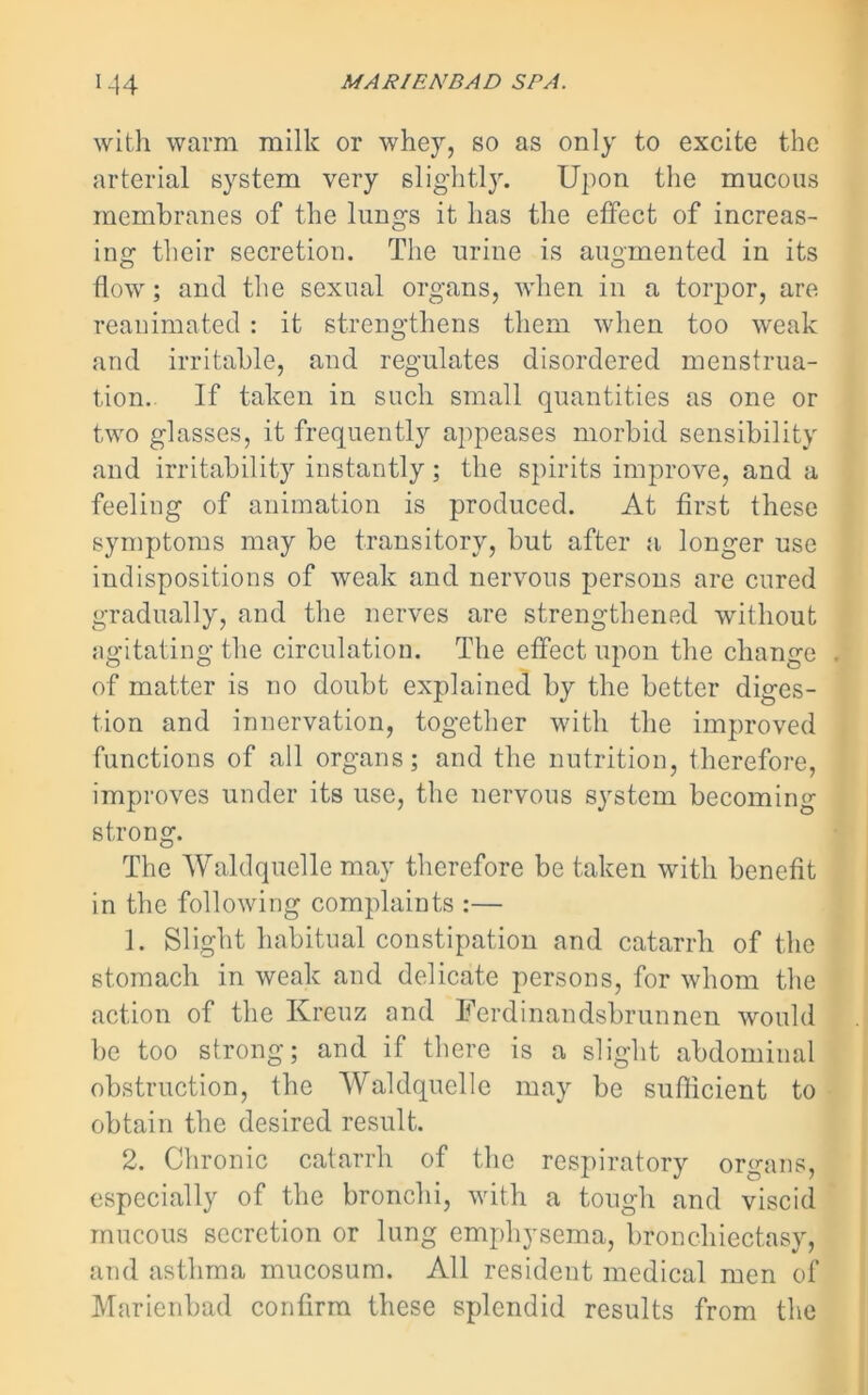 with warm milk or whey, so as only to excite the arterial system very slightly. Upon the mucous membranes of the lungs it has the effect of increas- ing their secretion. The urine is augmented in its flow; and the sexual organs, when in a torpor, are reanimated: it strengthens them when too weak and irritable, and regulates disordered menstrua- tion.. If taken in such small quantities as one or two glasses, it frequently appeases morbid sensibility and irritability instantly; the spirits improve, and a feeling of animation is produced. At first these symptoms may be transitory, but after a longer use indispositions of weak and nervous persons are cured gradually, and the nerves are strengthened without agitating the circulation. The effect upon the change of matter is no doubt explained by the better diges- tion and innervation, together with the improved functions of all organs; and the nutrition, therefore, improves under its use, the nervous system becoming strong. The Waldquelle may therefore be taken with benefit in the following complaints :— 1. Slight habitual constipation and catarrh of the stomach in weak and delicate persons, for whom the action of the Kreuz and Ferdinandsbrunnen would be too strong; and if there is a slight abdominal obstruction, the Waldquelle may be sufficient to obtain the desired result. 2. Chronic catarrh of the respiratory organs, especially of the bronchi, with a tough and viscid mucous secretion or lung emphysema, bronchiectasy, and asthma mucosum. All resident medical men of Marienbad confirm these splendid results from the