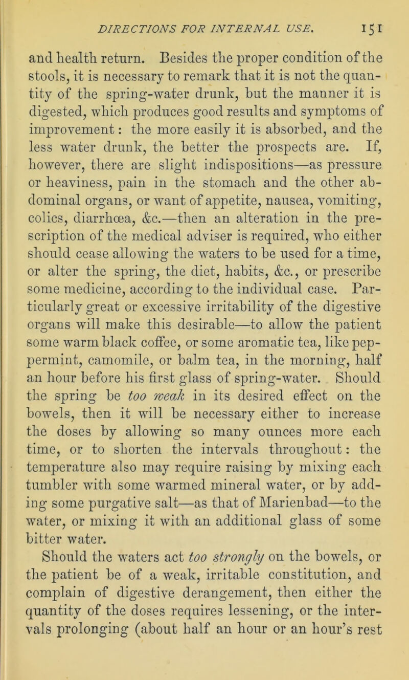 and health return. Besides the proper condition of the stools, it is necessary to remark that it is not the quan- tity of the spring-water drunk, hut the manner it is digested, which produces good results and symptoms of improvement: the more easily it is absorbed, and the less water drunk, the better the prospects are. If, however, there are slight indispositions—as pressure or heaviness, pain in the stomach and the other ab- dominal organs, or want of appetite, nausea, vomiting, colics, diarrhoea, &c.—then an alteration in the pre- scription of the medical adviser is required, who either should cease allowing the waters to be used for a time, or alter the spring, the diet, habits, &c., or prescribe some medicine, according to the individual case. Par- ticularly great or excessive irritability of the digestive organs will make this desirable—to allow the patient some warm black coffee, or some aromatic tea, like pep- permint, camomile, or balm tea, in the morning, half an hour before his first glass of spring-water. Should the spring be too weak in its desired effect on the bowels, then it will be necessary either to increase the doses by allowing so many ounces more each time, or to shorten the intervals throughout: the temperature also may require raising by mixing each tumbler with some warmed mineral water, or by add- ing some purgative salt—as that of Marienbad—to the water, or mixing it with an additional glass of some bitter water. Should the waters act too strongly on the bowels, or the patient be of a weak, irritable constitution, and complain of digestive derangement, then either the quantity of the doses requires lessening, or the inter- vals prolonging (about half an hour or an hour’s rest