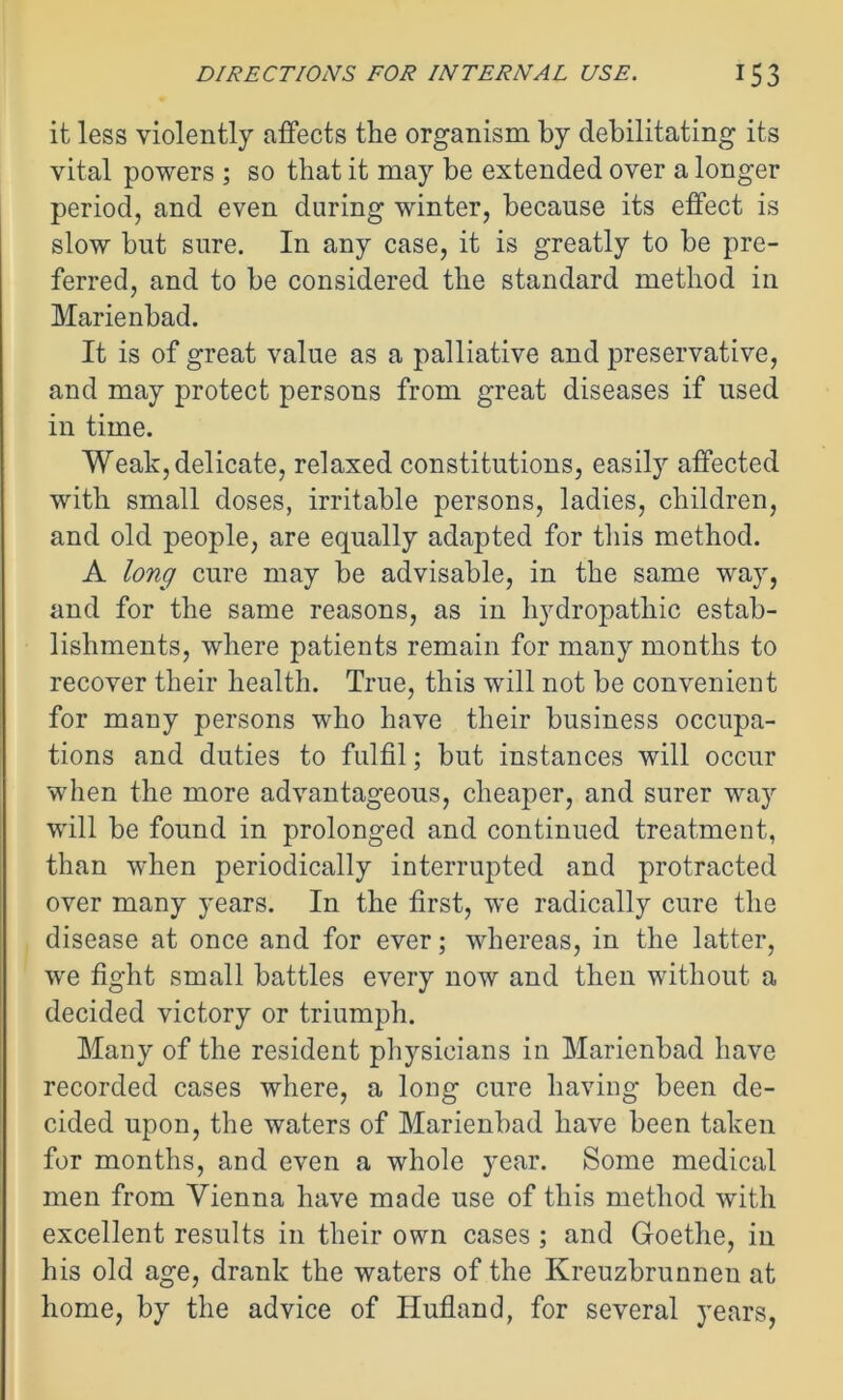 it less violently affects the organism by debilitating its vital powers ; so that it may be extended over a longer period, and even during winter, because its effect is slow but sure. In any case, it is greatly to be pre- ferred, and to be considered the standard method in Marienbad. It is of great value as a palliative and preservative, and may protect persons from great diseases if used in time. Weak, delicate, relaxed constitutions, easily affected with small doses, irritable persons, ladies, children, and old people, are equally adapted for this method. A long cure may be advisable, in the same way, and for the same reasons, as in hydropathic estab- lishments, where patients remain for many months to recover their health. True, this will not be convenient for many persons who have their business occupa- tions and duties to fulfil; but instances will occur when the more advantageous, cheaper, and surer way will be found in prolonged and continued treatment, than when periodically interrupted and protracted over many years. In the first, we radically cure the disease at once and for ever; whereas, in the latter, we fight small battles every now and then without a decided victory or triumph. Many of the resident physicians in Marienbad have recorded cases where, a long cure having been de- cided upon, the waters of Marienbad have been taken for months, and even a whole year. Some medical men from Vienna have made use of this method with excellent results in their own cases ; and Goethe, in his old age, drank the waters of the Kreuzbrunnen at home, by the advice of Hufland, for several years,