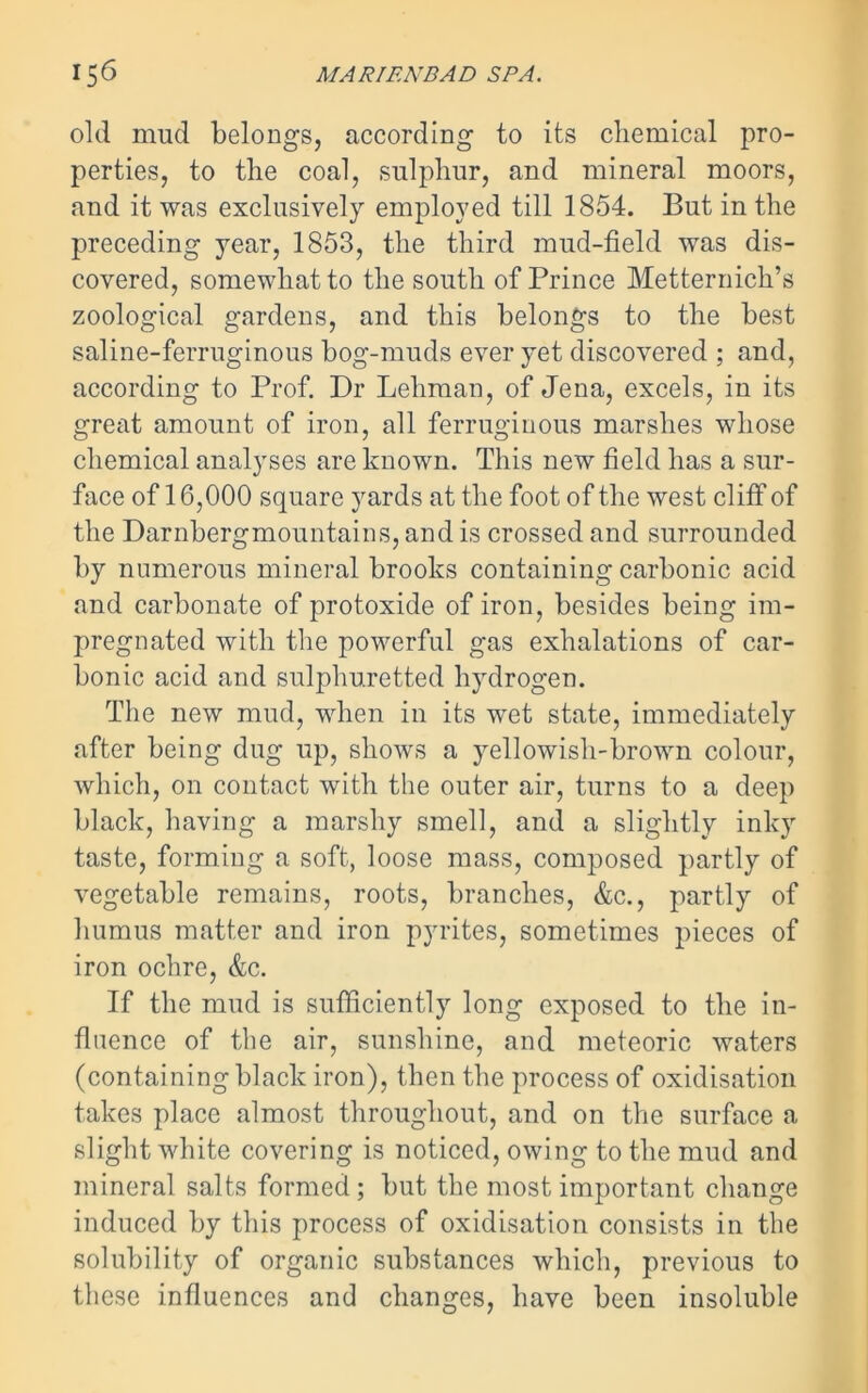 old mud belongs, according to its chemical pro- perties, to the coal, sulphur, and mineral moors, and it was exclusively employed till 1854. But in the preceding year, 1853, the third mud-field was dis- covered, somewhat to the south of Prince Metternich’s zoological gardens, and this belongs to the best saline-ferruginous bog-muds ever yet discovered ; and, according to Prof. Dr Lehman, of Jena, excels, in its great amount of iron, all ferruginous marshes whose chemical analyses are known. This new field has a sur- face of 16,000 square yards at the foot of the west cliff of the Darnbergmountains, and is crossed and surrounded by numerous mineral brooks containing carbonic acid and carbonate of protoxide of iron, besides being im- pregnated with the powerful gas exhalations of car- bonic acid and sulphuretted hydrogen. The new mud, when in its wet state, immediately after being dug up, shows a yellowish-brown colour, which, on contact with the outer air, turns to a deep black, having a marshy smell, and a slightly inky taste, forming a soft, loose mass, composed partly of vegetable remains, roots, branches, &c., partly of humus matter and iron pyrites, sometimes pieces of iron ochre, &c. If the mud is sufficiently long exposed to the in- fluence of the air, sunshine, and meteoric waters (containing black iron), then the process of oxidisation takes place almost throughout, and on the surface a slight white covering is noticed, owing to the mud and mineral salts formed ; but the most important change induced by this process of oxidisation consists in the solubility of organic substances which, previous to these influences and changes, have been insoluble