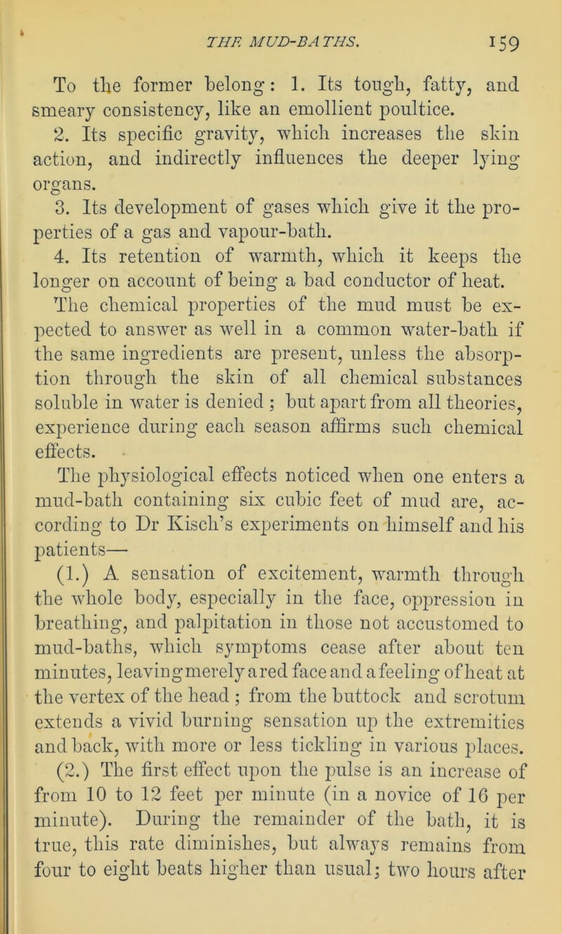 To the former belong: 1. Its tough, fatty, and smeary consistency, like an emollient poultice. 2. Its specific gravity, which increases the skin action, and indirectly influences the deeper lying- organs. 3. Its development of gases which give it the pro- perties of a gas and vapour-bath. 4. Its retention of warmth, which it keeps the longer on account of being a bad conductor of heat. The chemical properties of the mud must be ex- pected to answer as well in a common water-batli if the same ingredients are present, unless the absorp- tion through the skin of all chemical substances soluble in water is denied ; but apart from all theories, experience during each season affirms such chemical effects. The physiological effects noticed when one enters a mud-bath containing six cubic feet of mud are, ac- cording to Dr Kisch’s experiments on himself and his patients— (1.) A. sensation of excitement, warmth through the whole body, especially in the face, oppression in breathing, and palpitation in those not accustomed to mud-baths, which symptoms cease after about ten minutes, leavingmerely a red face and a feeling ofheat at the vertex of the head ; from the buttock and scrotum extends a vivid burning sensation up the extremities and back, with more or less tickling in various places. (2.) The first effect upon the pulse is an increase of from 10 to 12 feet per minute (in a novice of 1G per minute). During the remainder of the bath, it is true, this rate diminishes, but always remains from four to eight beats higher than usual; two hours after