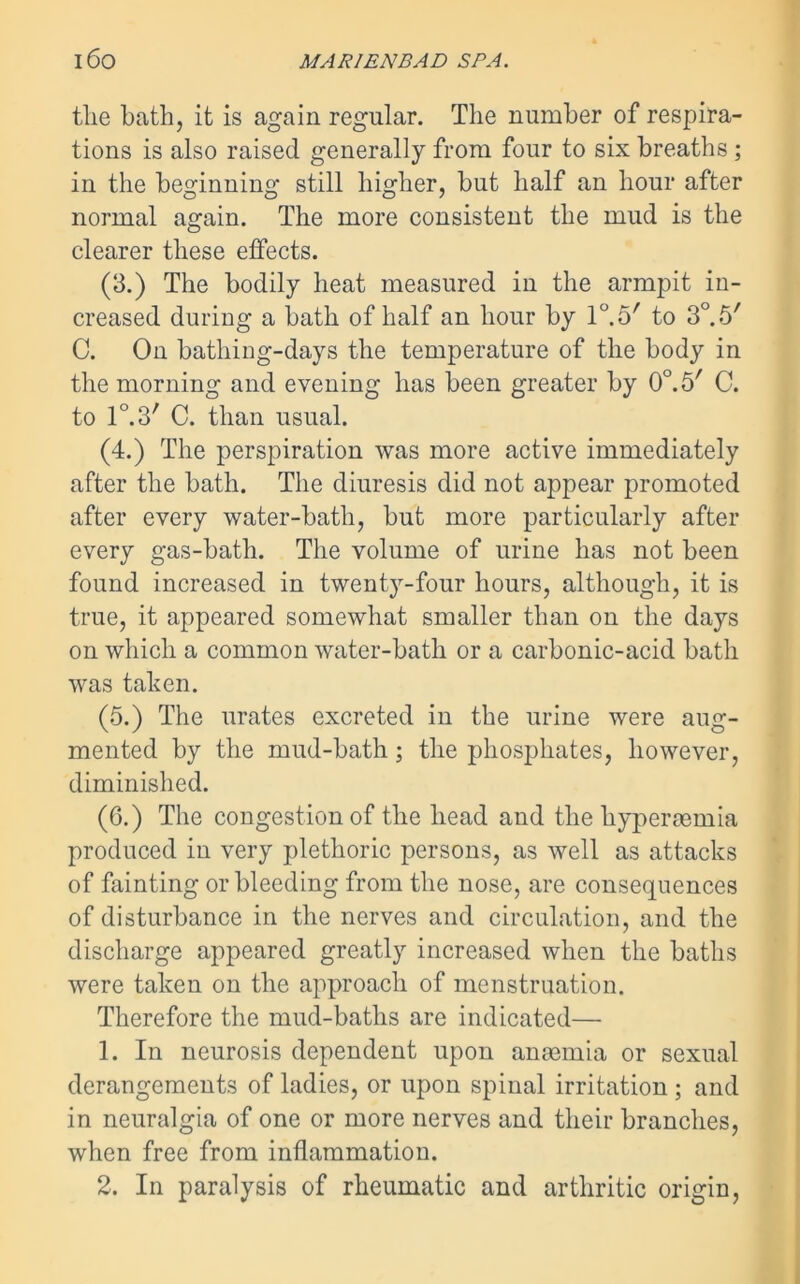 tlie bath, it is again regular. The number of respira- tions is also raised generally from four to six breaths; in the beginning still higher, but half an hour after normal again. The more consistent the mud is the clearer these effects. (3.) The bodily heat measured in the armpit in- creased during a bath of half an hour by 10.5' to 3°. 5' C. On bathing-days the temperature of the body in the morning and evening has been greater by 0°.5/ C. to l0^' C. than usual. (4.) The perspiration was more active immediately after the bath. The diuresis did not appear promoted after every water-bath, but more particularly after every gas-bath. The volume of urine has not been found increased in twenty-four hours, although, it is true, it appeared somewhat smaller than on the days on which a common water-bath or a carbonic-acid batli was taken. (5.) The urates excreted in the urine were aug- mented by the mud-bath; the phosphates, however, diminished. (6.) The congestion of the head and the hyperaemia produced in very plethoric persons, as well as attacks of fainting or bleeding from the nose, are consequences of disturbance in the nerves and circulation, and the discharge appeared greatly increased when the baths were taken on the approach of menstruation. Therefore the mud-baths are indicated— 1. In neurosis dependent upon anaemia or sexual derangements of ladies, or upon spinal irritation ; and in neuralgia of one or more nerves and their branches, when free from inflammation.