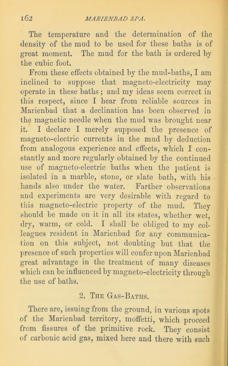 The temperature and the determination of the density of the mud to be used for these baths is of great moment. The mud for the bath is ordered by the cubic foot. From these effects obtained by the mud-baths, I am inclined to suppose that magneto-electricity may operate in these baths ; and my ideas seem correct in this respect, since I hear from reliable sources in Marienbad that a declination has been observed in the magnetic needle when the mud was brought near it. I declare I merely supposed the presence of magneto-electric currents in the mud by deduction from analogous experience and effects, which I con- stantly and more regularly obtained by the continued use of magneto-electric baths when the patient is isolated in a marble, stone, or slate bath, with his hands also under the water. Farther observations and experiments are very desirable with regard to this magneto-electric property of the mud. They should be made on it in all its states, whether wet, dry, warm, or cold. I shall be obliged to my col- leagues resident in Marienbad for any communica- tion on this subject, not doubting but that the presence of such properties will confer upon Marienbad great advantage in the treatment of many diseases which can be influenced by magneto-electricity through the use of baths. 2. The Gas-Baths. There are, issuing from the ground, in various spots of the Marienbad territory, moffetti, which proceed from fissures of the primitive rock. They consist of carbonic acid gas, mixed here and there with such