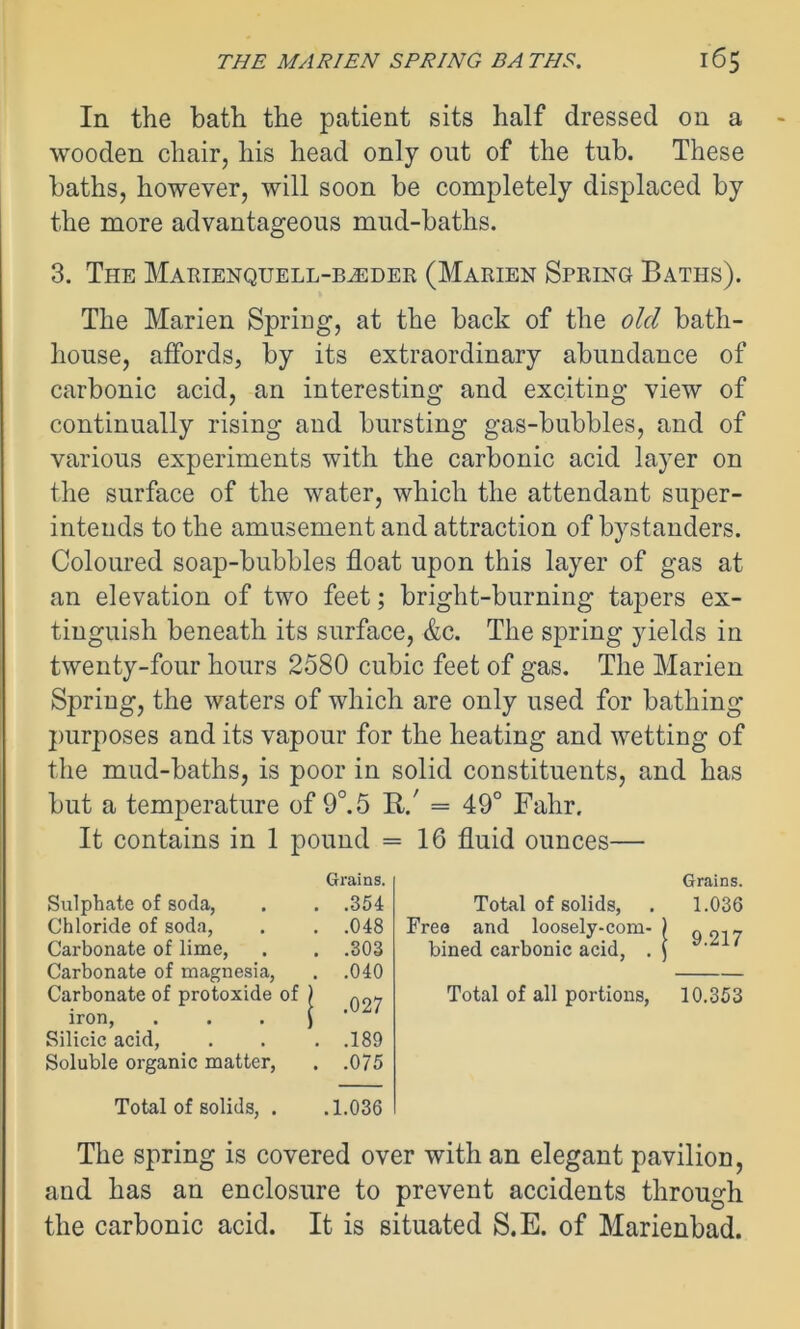 In the bath the patient sits half dressed on a wooden chair, his head only out of the tub. These baths, however, will soon be completely displaced by the more advantageous mud-baths. 3. The Marienquell-b^der (Marien Spring Baths). The Marien Spring, at the back of the old bath- house, affords, by its extraordinary abundance of carbonic acid, an interesting and exciting view of continually rising and bursting gas-bubbles, and of various experiments with the carbonic acid layer on the surface of the water, which the attendant super- intends to the amusement and attraction of bystanders. Coloured soap-bubbles float upon this layer of gas at an elevation of two feet; bright-burning tapers ex- tinguish beneath its surface, &c. The spring yields in twenty-four hours 2580 cubic feet of gas. The Marien Spring, the waters of which are only used for bathing purposes and its vapour for the heating and wetting of the mud-baths, is poor in solid constituents, and has but a temperature of 9°. 5 R/ = 49° Fahr. It contains in 1 pound =16 fluid ounces— Grains. Grains. Sulphate of soda, . .354 Total of solids, 1.036 Chloride of soda, . .048 Free and loosely-com- 9.217 Carbonate of lime, Carbonate of magnesia, Carbonate of protoxide of . .303 . .040 | .027 bined carbonic acid, . 1 Total of all portions, 10.353 iron, Silicic acid, . .189 Soluble organic matter, . .075 Total of solids, . .1.036 The spring is covered over with an elegant pavilion, and has an enclosure to prevent accidents through the carbonic acid. It is situated S.E. of Marienbad.