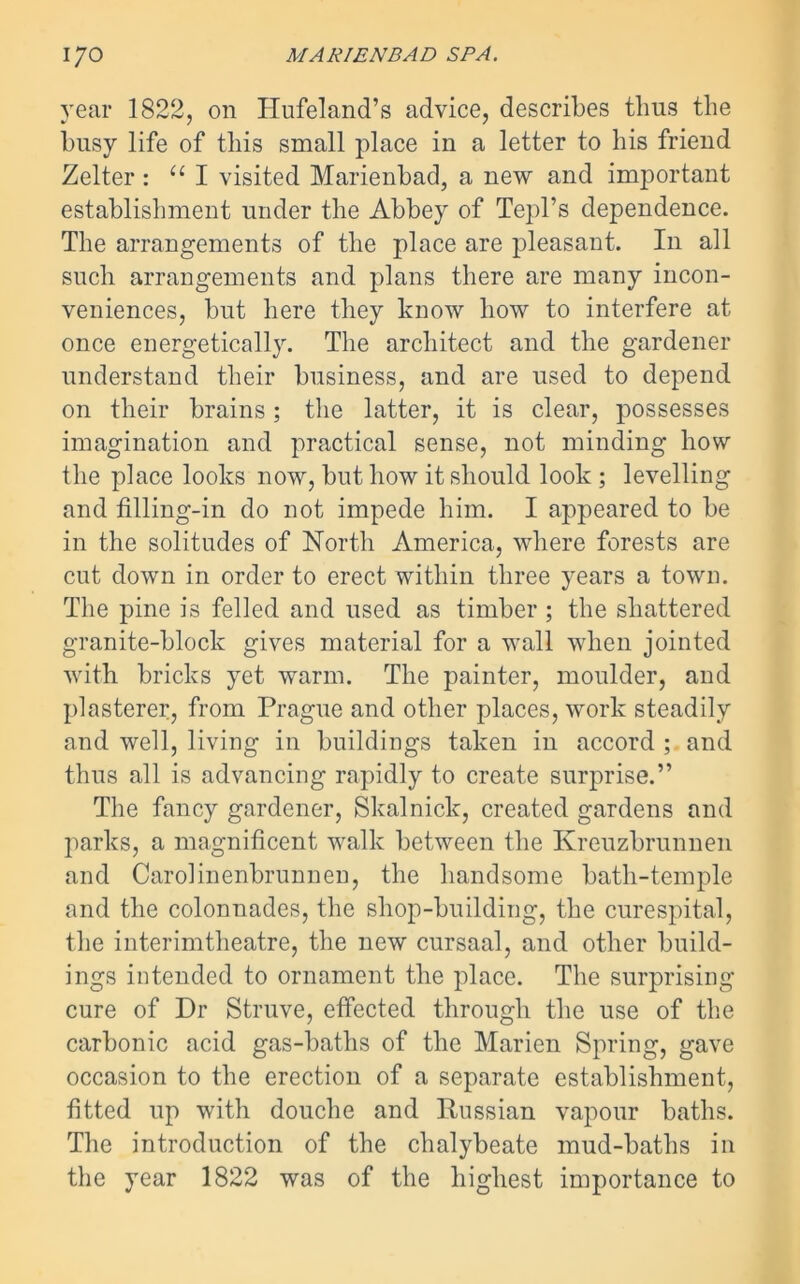 year 1822, on Hnfeland’s advice, describes thus the busy life of this small place in a letter to his friend Zelter : u I visited Marienbad, a new and important establishment under the Abbey of Tepl’s dependence. The arrangements of the place are pleasant. In all such arrangements and plans there are many incon- veniences, but here they know how to interfere at once energetically. The architect and the gardener understand their business, and are used to depend on their brains; the latter, it is clear, possesses imagination and practical sense, not minding how the place looks now, but how it should look ; levelling and filling-in do not impede him. I appeared to be in the solitudes of North America, where forests are cut down in order to erect within three years a town. The pine is felled and used as timber ; the shattered granite-block gives material for a wall when jointed with bricks yet warm. The painter, moulder, and plasterer, from Prague and other places, work steadily and well, living in buildings taken in accord ; and thus all is advancing rapidly to create surprise.” The fancy gardener, Skalnick, created gardens and parks, a magnificent walk between the Kreuzbrunnen and Carolinenbrunnen, the handsome bath-temple and the colonnades, the shop-building, the curespital, the interimtheatre, the new cursaal, and other build- ings intended to ornament the place. The surprising cure of Dr Struve, effected through the use of the carbonic acid gas-baths of the Marien Spring, gave occasion to the erection of a separate establishment, fitted up with douche and Russian vapour baths. The introduction of the chalybeate mud-baths in the year 1822 was of the highest importance to