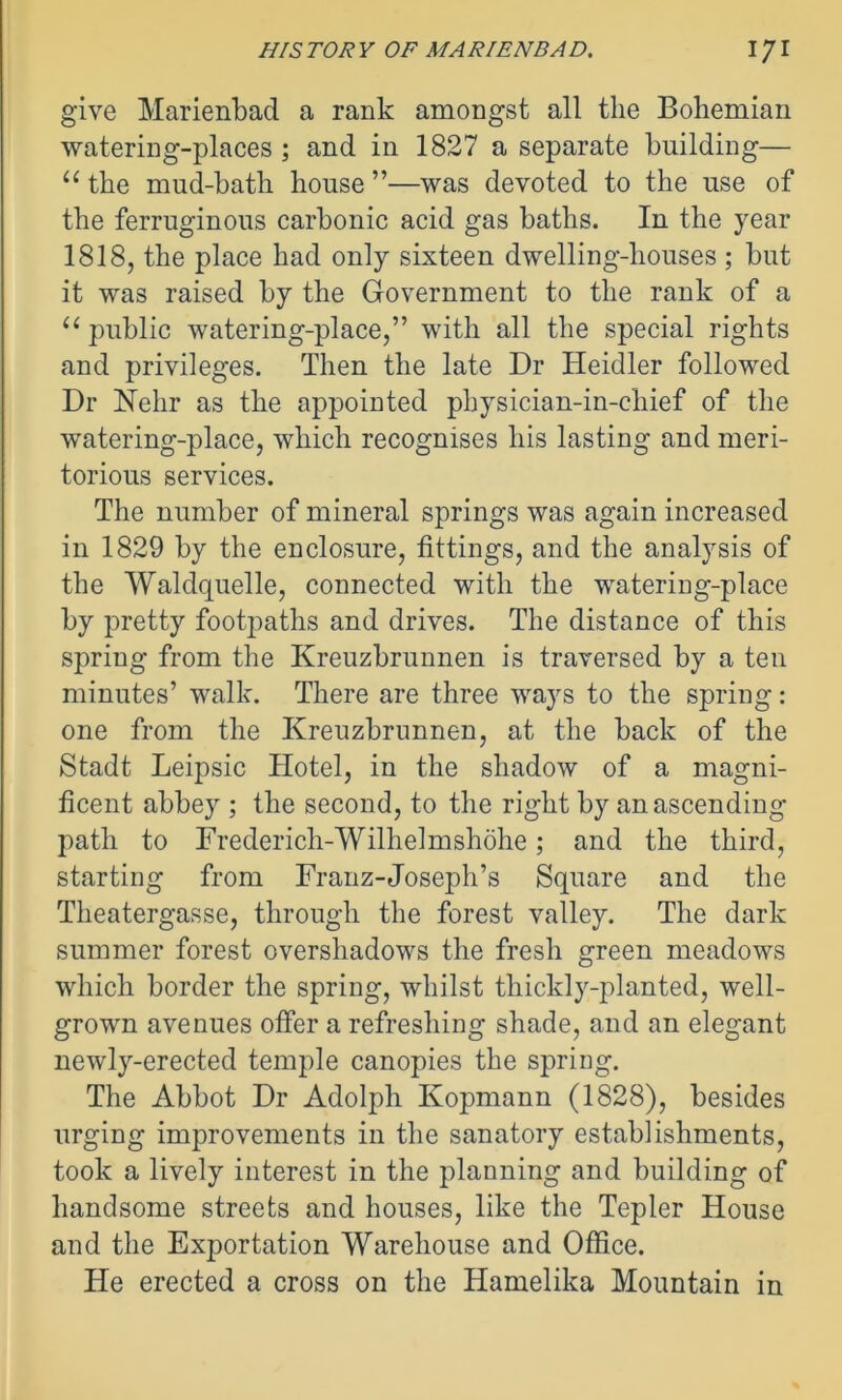 give Marienbad a rank amongst all the Bohemian watering-places ; and in 1827 a separate building— “ the mud-bath house ”—was devoted to the use of the ferruginous carbonic acid gas baths. In the year 1818, the place had only sixteen dwelling-houses ; but it was raised by the Government to the rank of a “ public watering-place,” with all the special rights and privileges. Then the late Dr ITeidler followed Dr Nehr as the appointed physician-in-chief of the watering-place, which recognises his lasting and meri- torious services. The number of mineral springs was again increased in 1829 by the enclosure, fittings, and the analysis of the Waldquelle, connected with the watering-place by pretty footpaths and drives. The distance of this spring from the Kreuzbrunnen is traversed by a ten minutes’ walk. There are three ways to the spring: one from the Kreuzbrunnen, at the back of the Stadt Leipsic Hotel, in the shadow of a magni- ficent abbey ; the second, to the right by an ascending path to Frederich-Wilhelmshohe; and the third, starting from Franz-Joseph’s Square and the Theatergasse, through the forest valley. The dark summer forest overshadows the fresh green meadows which border the spring, whilst thickly-planted, well- grown avenues offer a refreshing shade, and an elegant newly-erected temple canopies the spring. The Abbot Dr Adolph Kopmann (1828), besides urging improvements in the sanatory establishments, took a lively interest in the planning and building of handsome streets and houses, like the Tepler House and the Exportation Warehouse and Office. He erected a cross on the Hamelika Mountain in