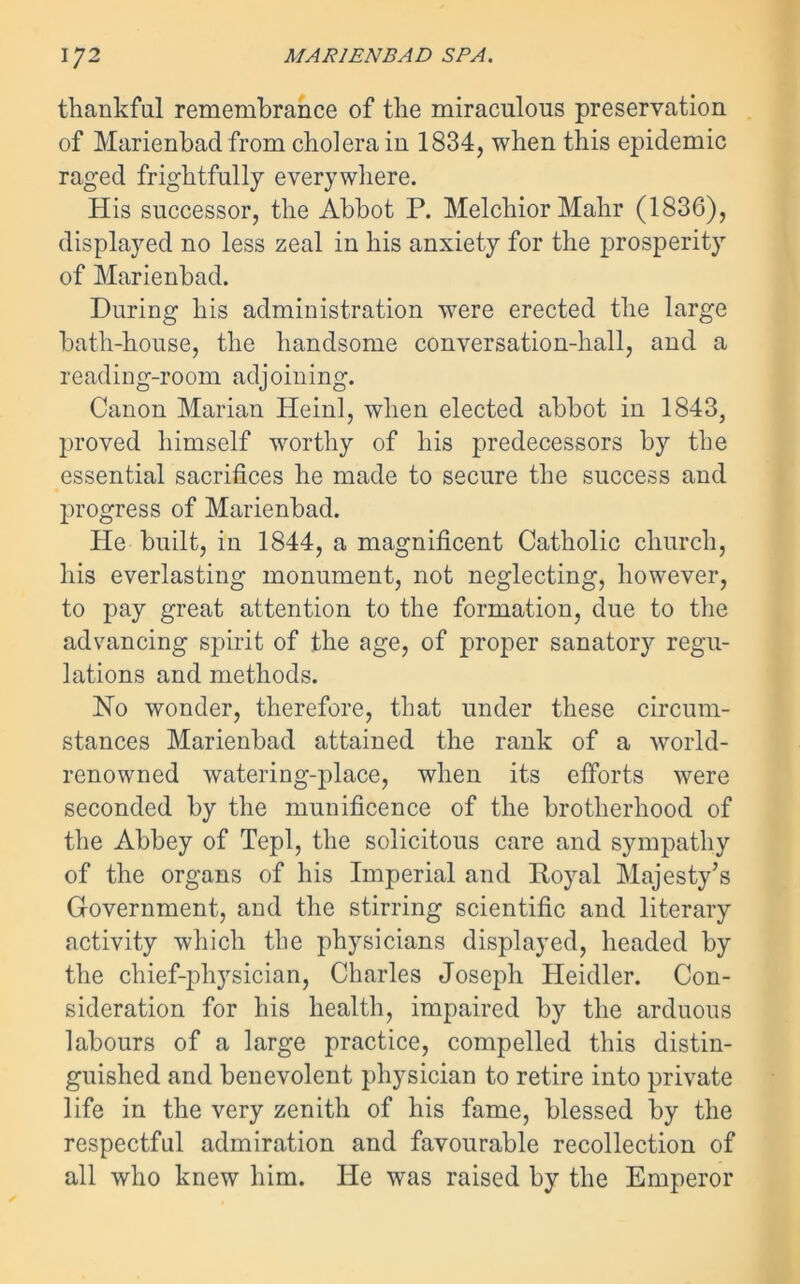 thankful remembrance of the miraculous preservation of Marienbad from cholera in 1834, when this epidemic raged frightfully everywhere. His successor, the Abbot P. Melchior Mahr (1836), displayed no less zeal in his anxiety for the prosperity of Marienbad. During his administration were erected the large bath-house, the handsome conversation-hall, and a reading-room adjoining. Canon Marian Heinl, when elected abbot in 1843, proved himself worthy of his predecessors by the essential sacrifices he made to secure the success and progress of Marienbad. He built, in 1844, a magnificent Catholic church, his everlasting monument, not neglecting, however, to pay great attention to the formation, due to the advancing spirit of the age, of proper sanatory regu- lations and methods. No wonder, therefore, that under these circum- stances Marienbad attained the rank of a world- renowned watering-place, when its efforts were seconded by the munificence of the brotherhood of the Abbey of Tepl, the solicitous care and sympathy of the organs of his Imperial and Royal Majesty’s Government, and the stirring scientific and literary activity which the physicians displayed, headed by the chief-physician, Charles Joseph Heidler. Con- sideration for his health, impaired by the arduous labours of a large practice, compelled this distin- guished and benevolent physician to retire into private life in the very zenith of his fame, blessed by the respectful admiration and favourable recollection of all who knew him. He was raised by the Emperor