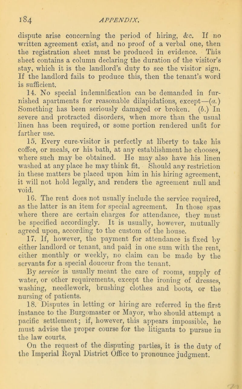 dispute arise concerning the period of hiring, <fec. If no written agreement exist, and no proof of a verbal one, then the registration sheet must be produced in evidence. This sheet contains a column declaring the duration of the visitor’s stay, which it is the landlord’s duty to see the visitor sign. If the landlord fails to produce this, then the tenant’s word is sufficient. 14. No special indemnification can be demanded in fur- nished apartments for reasonable dilapidations, except—(a.) Something has been seriously damaged or broken, (b.) In severe and protracted disorders, when more than the usual linen has been required, or some portion rendered unfit for farther use. 15. Every cure-visitor is perfectly at liberty to take his coffee, or meals, or his bath, at any establishment he chooses, where such may be obtained. He may also have his linen washed at any place he may think fit. Should any restriction in these matters be placed upon him in his hiring agreement, it will not hold legally, and renders the agreement null and void. 1G. The rent does not usually include the service required, as the latter is an item for special agreement. In those spas where there are certain charges for attendance, they must be specified accordingly. It is usually, however, mutually agreed upon, according to the custom of the house. 17. If, however, the payment for attendance is fixed by either landlord or tenant, and paid in one sum with the rent, either monthly or weekly, no claim can be made by the servants for a special douceur from the tenant. By service is usually meant the care of rooms, supply of water, or other requirements, except the ironing of dresses, washing, needlework, brushing clothes and boots, or the nursing of patients. 18. Disputes in letting or hiring are referred in the first instance to the Burgomaster or Mayor, who should attempt a pacific settlement; if, however, this appears impossible, he must advise the proper course for the litigants to pursue in the law courts. On the request of the disputing parties, it is the duty of the Imperial Royal District Office to pronounce judgment.