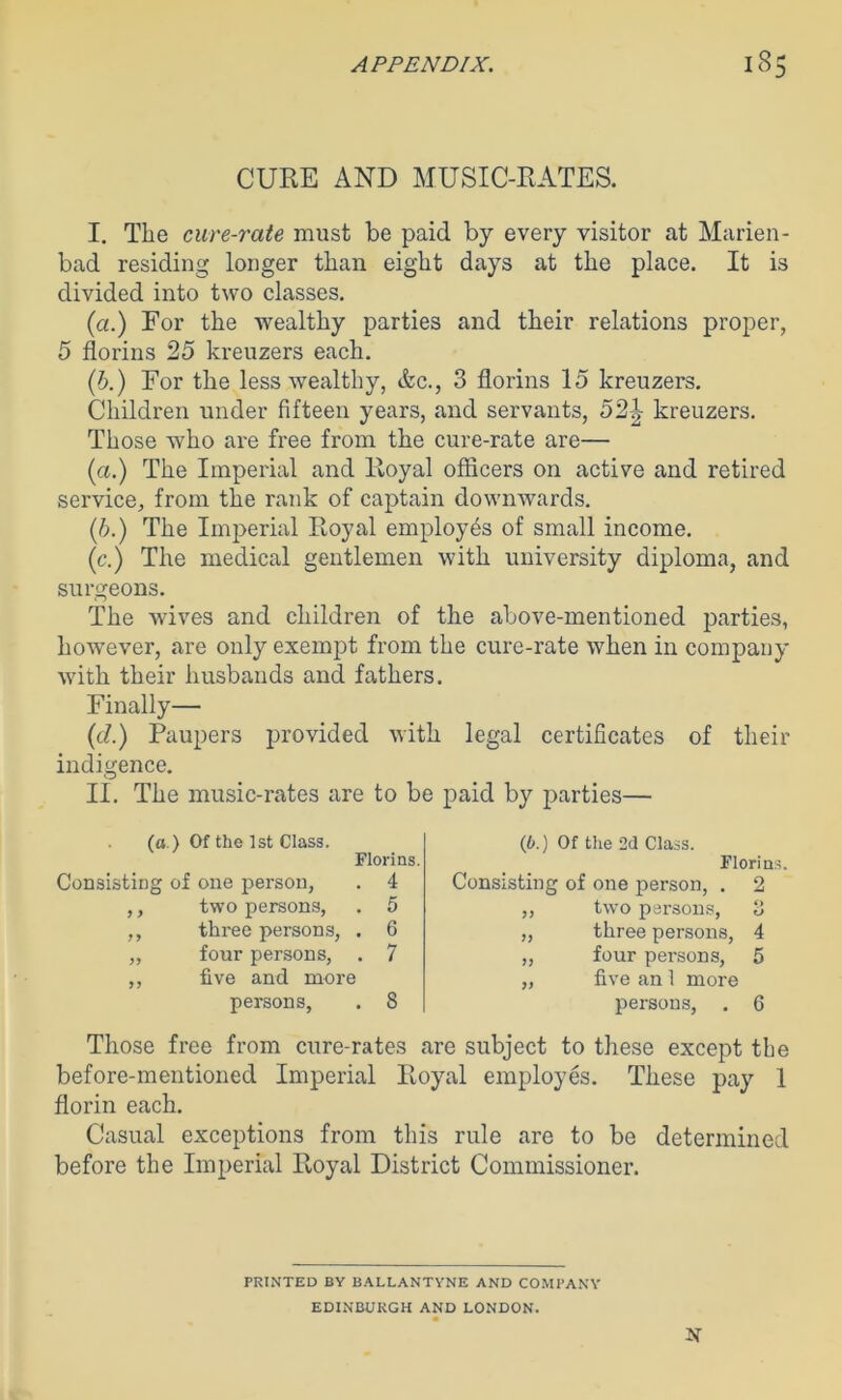 f 3 CURE AND MUSIC-RATES. I. The cure-rate must be paid by every visitor at Marien- bad residing longer than eight days at the place. It is divided into two classes. (a.) For the wealthy parties and their relations proper, 5 florins 25 kreuzers each. (b.) For the less wealthy, &c., 3 florins 15 kreuzers. Children under fifteen years, and servants, 52^ kreuzers. Those who are free from the cure-rate are— (a.) The Imperial and Royal officers on active and retired service, from the rank of captain downwards. (b.) The Imperial Royal employes of small income. (c.) The medical gentlemen with university diploma, and surgeons. The wives and children of the above-mentioned parties, however, are only exempt from the cure-rate when in company with their husbands and fathers. Finally— (d.) Paupers provided with legal certificates of their indigence. II. The music-rates are to be paid by parties— Consists (a.) Of the 1st Class, g of one person, Florins. . 4 (6.) Of the 2d Class. Florin Consisting of one person, . 2 y > two persons, . 5 „ two persons, o u y> three persons, . 6 „ three persons, 4 yy four persons, . 7 „ four persons, 5 yy five and more „ five an 1 more persons, . 8 persons, 6 Those free from cure-rates are subject to these except the before-mentioned Imperial Royal employes. These pay 1 florin each. Casual exceptions from this rule are to be determined before the Imperial Royal District Commissioner. PRINTED BY BALLANTYNE AND COMPANY EDINBURGH AND LONDON.