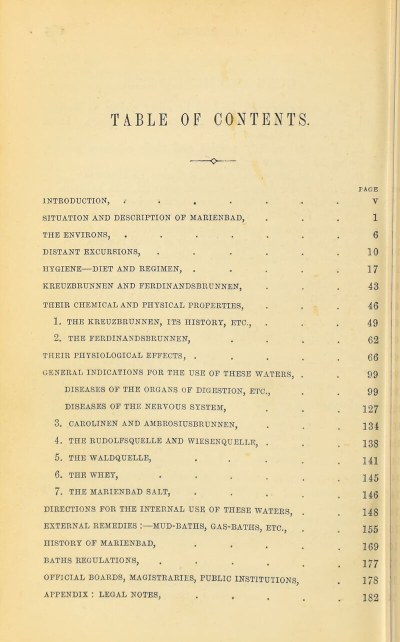 TABLE OF CONTENTS. -o INTRODUCTION, ..... SITUATION AND DESCRIPTION OF MARIENBAD, THE ENVIRONS, ..... DISTANT EXCURSIONS, .... HYGIENE—DIET AND REGIMEN, . KREUZBRUNNEN AND FERDINANDSBRUNNEN, THEIR CHEMICAL AND PHYSICAL PROPERTIES, 1. THE KREUZBRUNNEN, ITS HISTORY, ETC., 2. THE FERDINANDSBRUNNEN, THEIR PHYSIOLOGICAL EFFECTS, . GENERAL INDICATIONS FOR THE USE OF THESE WATERS, DISEASES OF THE ORGANS OF DIGESTION, ETC., DISEASES OF THE NERVOUS SYSTEM, 3. CAROLINEN AND AMBROSIUSBRUNNEN, 4. TnE RUDOLFSQUELLE AND W1ESENQUELLK, 5. THE WALDQUELLE, 6. THE WHEY, .... 7. THE MARIENBAD SALT, DIRECTIONS FOR THE INTERNAL USE OF THESE WATERS, EXTERNAL REMEDIES :—MUD-BATHS, GAS-BATHS, ETC., niSTORY OF MARIENBAD, BATHS REGULATIONS, .... OFFICIAL BOARDS, MAGISTRARIES, PUBLIC INSTITUTIONS, APPENDIX : LEGAL NOTES, FACE V 1 6 10 17 43 46 49 | 62 66 99 99 127 134 138 141 145 146 148 155 169 177 178 182