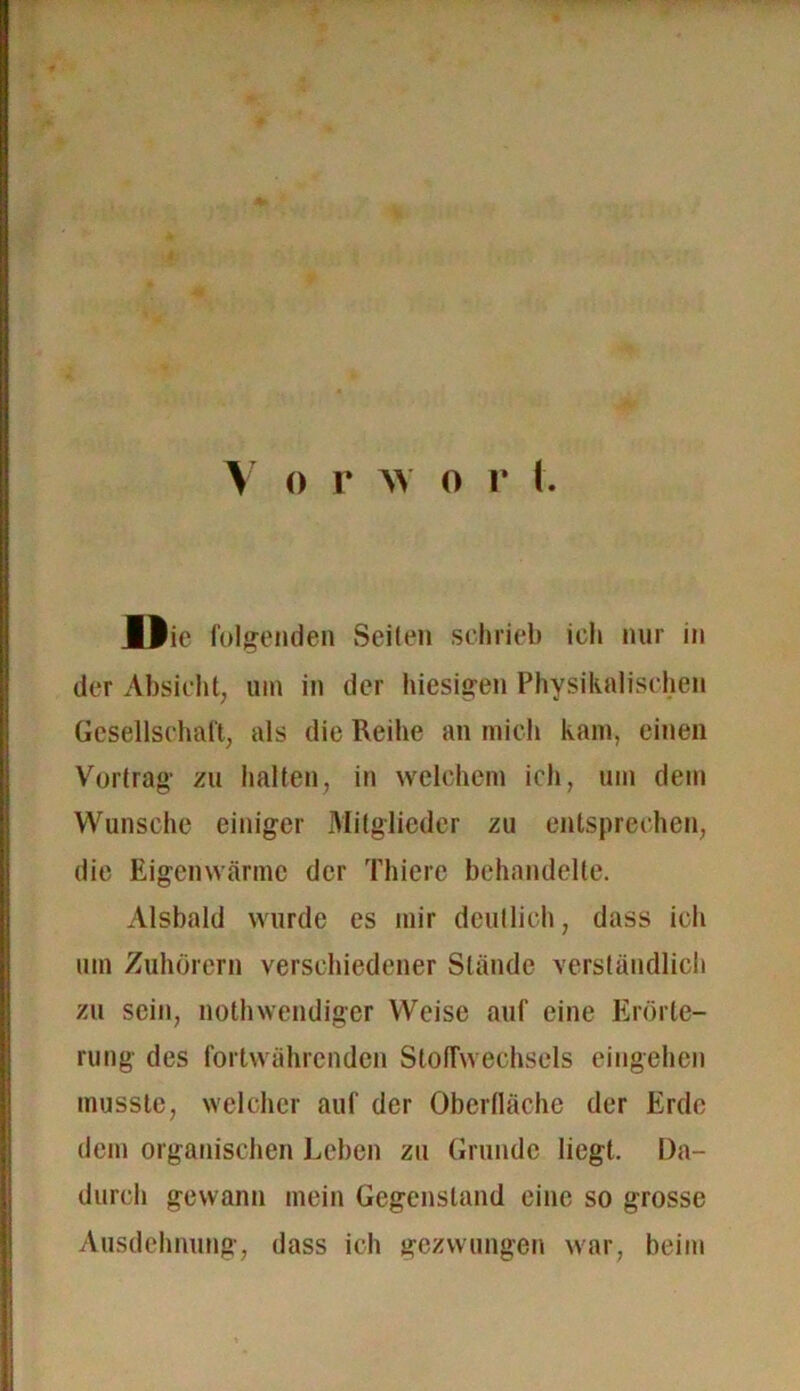 Die folgenden Seiten schrieb ich nur in der Absicht, um in der hiesigen Physikalischen Gesellschaft, als die Reihe an mich kam, einen Vortrag zu halten, in welchem ich, um dem Wunsche einiger Mitglieder zu entsprechen, die Eigenwärme der Thiere behandelte. Alsbald wurde es mir deutlich, dass ich um Zuhörern verschiedener Stände verständlich zu sein, nothwendiger Weise auf eine Erörte- rung des fortwährenden Stoffwechsels eingehen musste, welcher auf der Oberfläche der Erde dem organischen Leben zu Grunde liegt. Da- durch gewann mein Gegenstand eine so grosse Ausdehnung, dass ich gezwungen war, beim