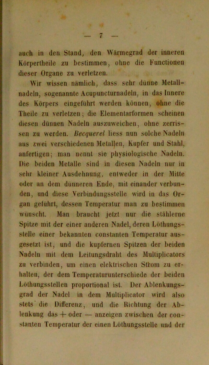 auch in den Stand, den Wärmegrad der inneren Körpertheile zu bestimmen, ohne die Functionen dieser Organe zu verletzen. Wir wissen nämlich, dass sehr dünne Metall- nadeln, sogenannte Acupuncturnadeln, in das Innere des Körpers eingeführt werden können, ohne die Theile zu verletzen; die Elementarformen scheinen diesen dünnen Nadeln auszuweichen, ohne zerris- sen zu werden. Becquerel liess nun solche Nadeln aus zwei verschiedenen Metallen, Kupfer und Stahl, anfertigen; man nennt sie physiologische Nadeln. Die beiden Metalle sind in diesen Nadeln nur in sehr kleiner Ausdehnung, entweder in der Mitte oder an dem dünneren Ende, mit einander verbun- den, und diese Verbindungsstelle wird in das Or- gan geführt, dessen Temperatur man zu bestimmen wünscht. Man braucht jetzt nur die stählerne Spitze mit der einer anderen Nadel, deren Löthungs- stelle einer bekannten constanten Temperatur aus- gesetzt ist, und die kupfernen Spitzen der beiden Nadeln mit dem Leitungsdraht des Multiplicators zu verbinden, um einen elektrischen Strom zu er- halten, der dem Temperaturunterschiede der beiden Löthungsstellen proportional ist. Der Ablenkungs- grad der Nadel in dem Multiplicator wird also stets die Differenz, und die Richtung der Ab- lenkung das -f- oder — anzeigen zwischen der con- stanten Temperatur der einen Lölhungsstelle und der