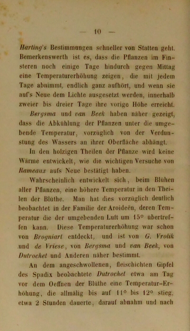 Harting'$ Bestimmungen schneller von Statten gehl. Bemerkenswerth ist es, dass die Pflanzen im Fin- steren noch einige Tage hindurch gegen Mittag eine Temperaturerhöhung zeigen, die mit jedem Tage abnimmt, endlich ganz aufhört, und wenn sie aufs Neue dem Lichte ausgesetzt werden, innerhalb zweier bis dreier Tage ihre vorige Höhe erreicht. Bergsma und van Beek haben näher gezeigt, dass die Abkühlung der Pflanzen unter die umge- bende Temperatur, vorzüglich von der Verdun- stung des Wassers an ihrer Oberfläche abhängt. In den holzigen Theilen der Pflanze wird keine Wärme entwickelt, wie die wichtigen Versuche von Rameaux aufs Neue bestätigt haben. Wahrscheinlich entwickelt sich, heim Blühen aller Pflanzen, eine höhere Temperatur in den Thei- len der Blüthe. Man hat dies vorzüglich deutlich beobachtet in der Familie der Aroideön, deren Tem- peratur die der umgebenden Lutt um 15° ubertref- fen kann. Diese Temperaturerhöhung war schon von Brogniarl entdeckt, und ist von G. Vrolik und de Vliese, von Bergsma und van Beek, von Dutrochet und Anderen näher bestimmt. An dem angeschwollenen, fleischichlen Gipfel des Spadix beobachtete Dutrochet etwa am Tag vor dem Oeffnen der BUilhe eine Temperatur-Er- höhung, die allinälig bis auf 11° bis 12° stieg, etwa 2 Stunden dauerte, darauf abnahm und nach