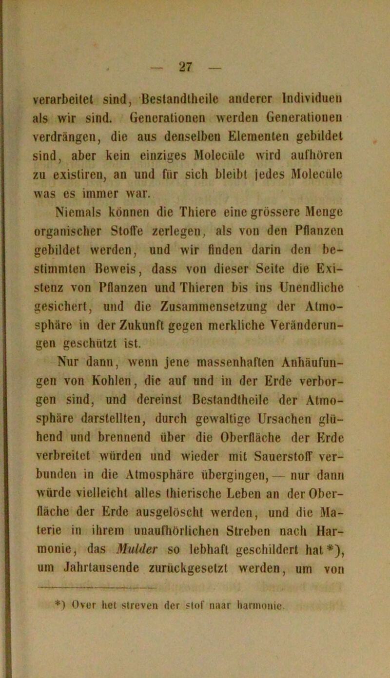 verarbeitet sind, Bestandteile anderer Individuen als wir sind. Generationen werden Generationen verdrängen, die aus denselben Elementen gebildet sind, aber kein einziges Moleciile wird aufhüren zu existiren, an und für sieh bleibt jedes Moleciile was es immer war. Niemals können die Thiere eine grössere Menge organischer Stoffe zerlegen, als von den Pflanzen gebildet werden, und wir linden darin den be- stimmten Beweis, dass von dieser Seite die Exi- stenz von Pflanzen und Thieren bis ins Unendliche gesichert, und die Zusammensetzung der Atmo- sphäre in der Zukunft gegen merkliche Veränderun- gen geschützt ist. Nur dann, wenn jene massenhaften Anhäufun- gen von Kohlen, die auf und in der Erde verbor- gen sind, und dereinst Bestandtheilc der Atmo- sphäre darstellten, durch gewaltige Ursachen glü- hend und brennend über die Oberfläche der Erde verbreitet würden und wieder mit Sauerstoff ver- bunden in die Atmosphäre übergingen, — nur dann würde vielleicht alles Ihierische Leben an der Ober- fläche der Erde ausgelöscht werden, und die Ma- terie in ihrem unaufhörlichen Streben nach Har- monie, das Mulder so lebhaft geschildert hat*), um Jahrtausende zurückgeselzt werden, um von *) Over hei streven der slof naar harmmne