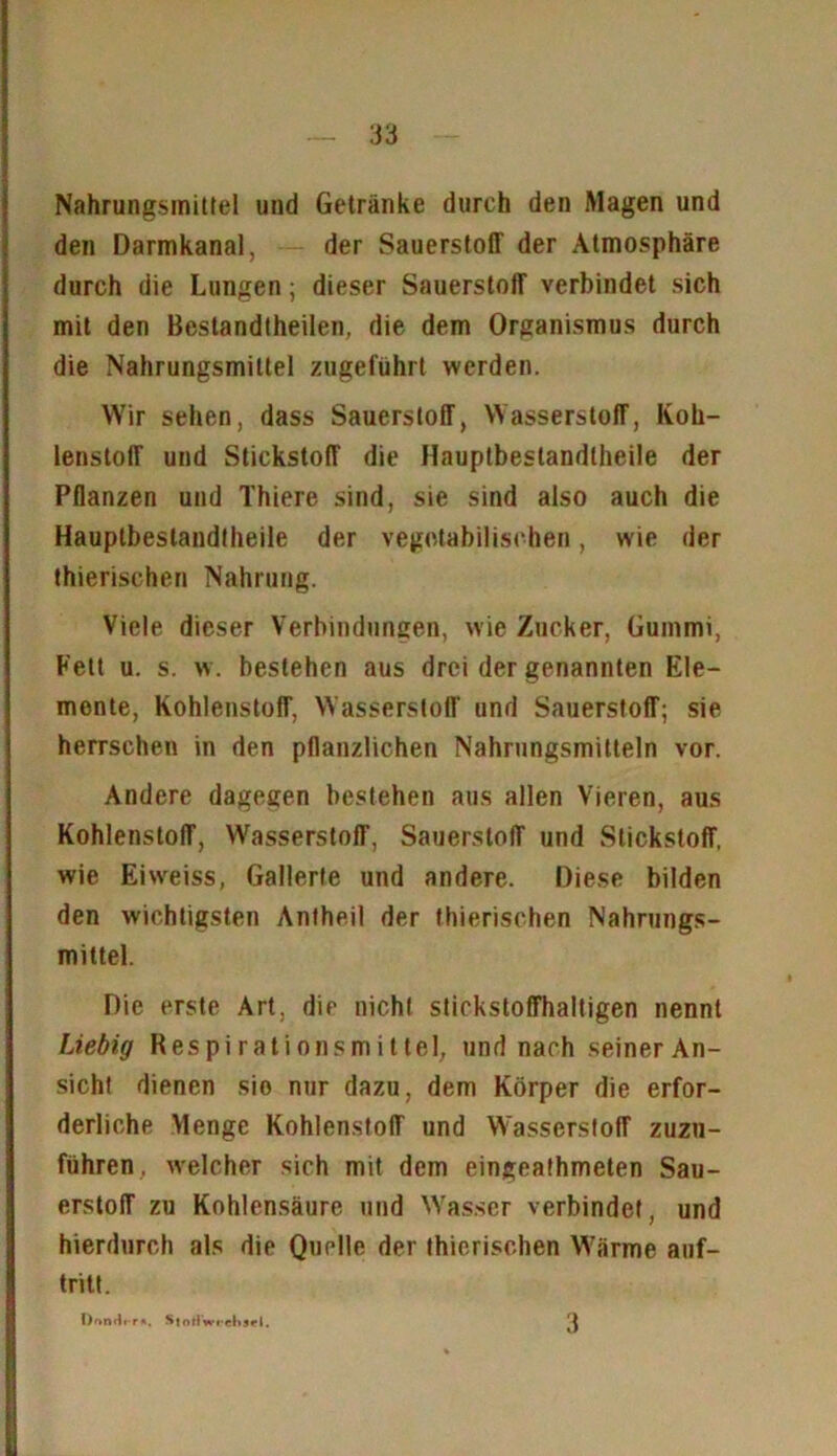 Nahrungsmittel und Getränke durch den Magen und den Darmkanal, der Sauerstoff der Atmosphäre durch die Lungen; dieser Sauerstoff verbindet sich mit den Bestandtheilen, die dem Organismus durch die Nahrungsmittel zugeführt werden. Wir sehen, dass Sauerstoff, Wasserstoff, Koh- lenstoff und Stickstoff die Hauptbeslandlheile der Pflanzen und Thiere sind, sie sind also auch die Hauptbeslandlheile der vegetabilischen, wie der thierischen Nahrung. Viele dieser Verbindungen, wie Zucker, Gummi, Fett u. s. w. bestehen aus drei der genannten Ele- mente, Kohlenstoff, Wasserstoff und Sauerstoff; sie herrschen in den pflanzlichen Nahrungsmitteln vor. Andere dagegen bestehen aus allen Vieren, aus Kohlenstoff, Wasserstoff, Sauerstoff und Stickstoff, wie Eiweiss, Gallerte und andere. Diese bilden den wichtigsten Antheil der thierischen Nahrungs- mittel. Die erste Art, die nicht stickstoffhaltigen nennt Liebig Respirationsmittel, und nach seiner An- sicht dienen sio nur dazu, dem Körper die erfor- derliche Menge Kohlenstoff und Wasserstoff zuzu- führen, welcher sich mit dem eingeathmeten Sau- erstoff zu Kohlensäure und Wasser verbindet, und hierdurch als die Quelle der thierischen Wärme auf- tritt. I)onHi-r*. S|nrlw» cl>s«*|. 3