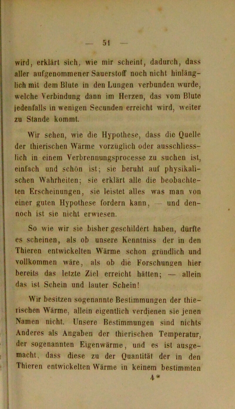 wird, erklärt sieh, wie mir scheint, dadurch, dass aller aufgenommener Sauerstoff noch nicht hinläng- lich mit dem Blute in den Lungen verbunden wurde, welche Verbindung dann im Herzen, das vom Blute jedenfalls in wenigen Secunden erreicht wird, weiter zu Stande kommt. Wir sehen, wie die Hypothese, dass die Quelle der thierischcn Wärme vorzüglich oder ausschliess- lich in einem Verbrennungsprocesse zu suchen ist, einfach und schön ist; sie beruht auf physikali- schen Wahrheiten; sie erklärt alle die beobachte- ten Erscheinungen, sie leistet alles was man von einer guten Hypothese fordern kann, — und den- noch ist sie nicht erwiesen. So wie wir sie bisher geschildert haben, dürfte es scheinen, als ob unsere Kenntniss der in den Thieren entwickelten Wärme schon gründlich und vollkommen wäre, als ob die Forschungen hier bereits das letzte Ziel erreicht hätten; — allein das ist Schein und lauter Schein! Wir besitzen sogenannte Bestimmungen der thie- lischen Wärme, allein eigentlich verdienen sie jenen Namen nicht. Unsere Bestimmungen sind nichts Anderes als Angaben der thierischen Temperatur, der sogenannten Eigenwärme, und es ist ausge- macht, dass diese zu der Quantität der in den Thieren entwickelten Wärme in keinem bestimmten 4*